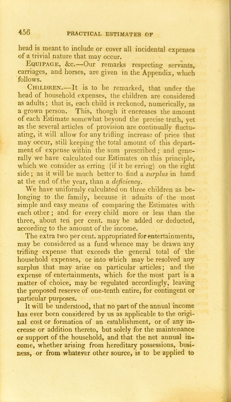head is meant to include or cover all incidental expenses of a trivial nature that may occur. Equipage, &c.—Our remarks respecting servants, carriages, and horses, are given in the Appendix, which follows. Children.—It is to be remarked, that under the head of household expenses, the children are considered as adults; that is, each child is reckoned, numerically, as a grown person. This, though it encreases the amount of each Estimate somewhat beyond the precise truth, yet as the several articles of provision are continually fluctu- ating, it will allow for any trifling increase of price that may occur, still keeping the total amount of this depart- ment of expense within the sum prescribed ; and gene- rally we have calculated our Estimates on this principle, which we consider as erring (if it be erring) on the right side; as it will be much better to find a surplus in hand at the end of the year, than a deficiency. We have uniformly calculated on three children as be- longing to the family, because it admits of the most simple and easy means of comparing the Estimates with each other; and for every child more or less than the three, about ten per cent, may be added or deducted, according to the amount of the income. The extra two percent, appropriated for entertainments, may be considered as a fund -whence may be drawn any trifling expense that exceeds the general total of the household expenses, or into which may be resolved any surplus that may arise on particular articles; and the expense of entertainments, which for the most part is a matter of choice, may be regulated accordingly, leaving the proposed reserve of one-tenth entire, for contingent or particular purposes. It will be understood, that no part of the annual income has ever been considered by us as applicable to the origi- nal cost or formation of an establishment, or of any in- crease or addition thereto, but solely for the maintenance or support of the household, and that the net annual in- come, whether arising from hereditary possessions, busi- ness, or from whatever other source, is to be applied to