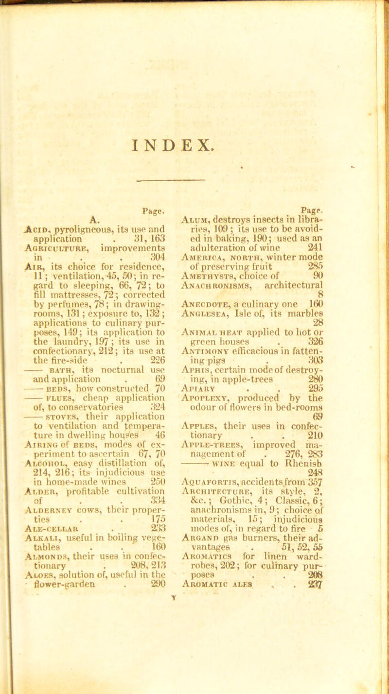 INDEX Page. A. Acid, pyroligneous, its use and application . 31, 163 Agriculture, improvements in . . 304 Air, its choice for residence, 11; ventilation, 45, 50; in re- gard to sleeping, 66, 72; to fill mattresses, 72; corrected by perfumes, 78; in drawing- rooms, 131; exposure to, 132 ; applications to culinary pur- poses, 149; its application to the laundry, 197its use in confectionary, 212; its use at the fire-side . 226 bath, its nocturnal use and application . 69 beds, how constructed 70 flues, cheap application of, to conservatories 324 stoves, their application to ventilation and tempera- ture in dwelling houses 46 Airing of beds, modes of ex- periment to ascertain 67,70 Alcohol, easy distillation of, 214, 216; its injudicious use in home-made wines 250 Ai.der, profitable cultivation of . . 334 Alderney cows, their proper- ties . . 175 Ale-cellar . 233 Alkali, useful in boiling vege- tables . . ' 160 Almonds, their uses in confec- tionary . 208.213 Aloes, solution of, useful in the flower-garden . 290 Page. Alum, destroys insects in libra- ries, 109 ; its use to be avoid- ed in baking, 190; used as an adulteration of wine 241 America, north, winter mode of preserving fruit 285 Amethysts, clioiee of 90 Anachronisms, architectural 8 Anecdote, a culinary one 160 Anglesea, Isle of, its marbles 28 Animal heat applied to hot or green houses . 326 Antimony efficacious in fatten- ing pigs . 303 Aphis, certain mode of destroy- ing, in apple-trees 280 Apiary . , 295 Apoplexy, produced by the odour of flowers in bed-rooms 69 Apples, their uses in confec- tionary . . 210 Apple-trees, improved ma- nagement of . 276, 283 r wine equal to Rhenish 248 Aquafortis, accidents from 357 Architecture, its style, 2, &c.; Gothic, 4; Classic, 6; anachronisms in, 9; choice of materials, 15; injudicious inodes of, in regard to fire 5 Argand gas burners, their ad- vantages . 51, 52, 55 Aromatics for linen ward- robes, 202; for culinary pur- poses . . 208 Aromatic ales , . 237