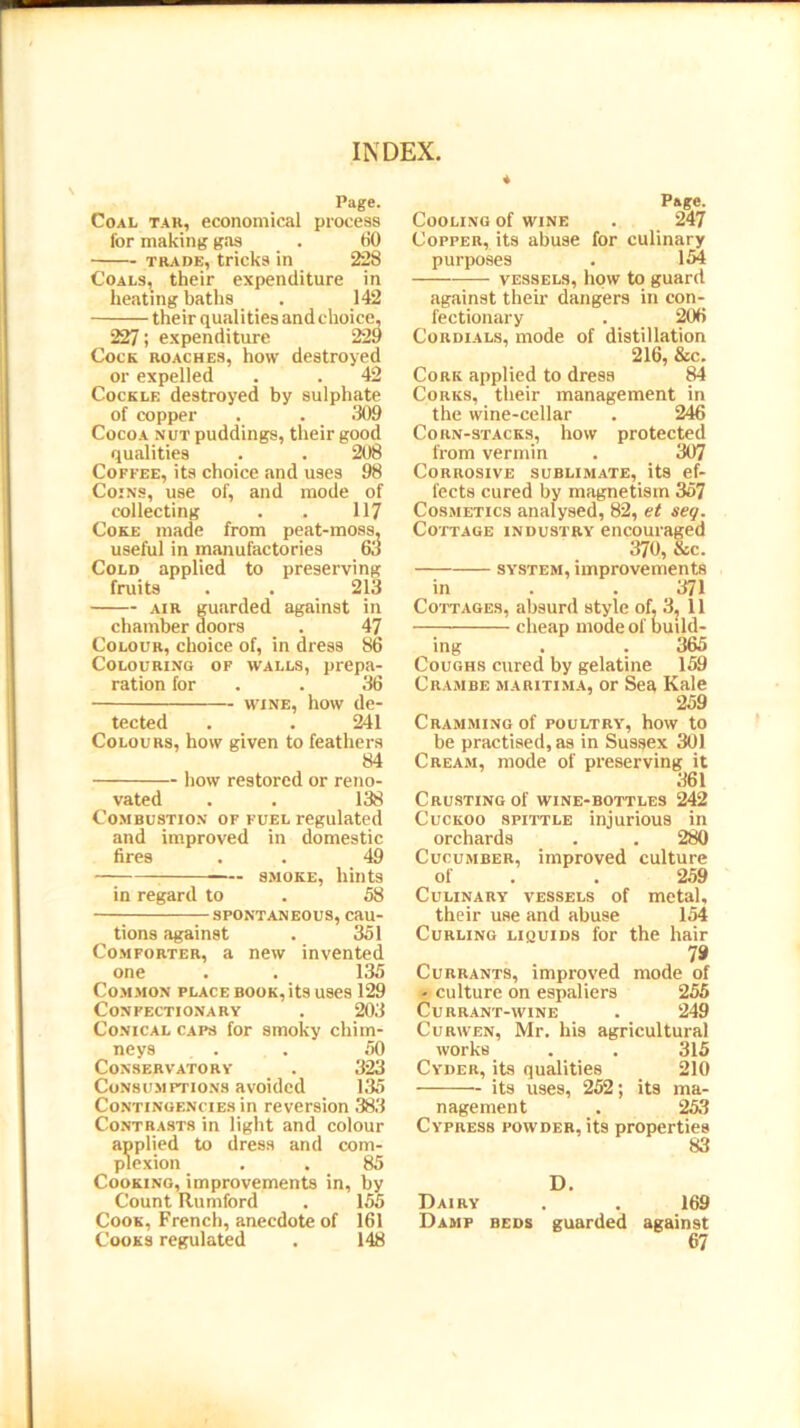 Page. Coal tab, economical process lor making gas . 60 trade, tricks in 228 Coals, their expenditure in heating baths . 142 their qualities and choice, 227; expenditure 229 Cock roaches, how destroyed or expelled . . 42 Cockle destroyed by sulphate of copper . . 309 Cocoa nut puddings, their good qualities . . 208 Coffee, its choice and uses 98 Coins, use of, and mode of collecting . . 117 Coke made from peat-moss, useful in manufactories 63 Cold applied to preserving fruits . . 213 air guarded against in chamber doors . 47 Colour, choice of, in dress 86 Colouring of walls, prepa- ration for . . 36 wine, how de- tected . . 241 Colours, how given to feathers 84 how restored or reno- vated . . 138 Combustion of fuel regulated and improved in domestic fires . . 49 — smoke, hints in regard to . 58 SPONTANEOUS, Cau- tions against . 351 Comforter, a new invented one . . 135 Common place book, its uses 129 Confectionary . 203 Conical caps for smoky chim- neys . . . 50 Conservatory . 323 Consumptions avoided 135 Contingencies in reversion 383 Contrasts in light and colour applied to dress and com- plexion . . 85 Cooking, improvements in, by Count Rumford . 155 Cook, French, anecdote of 161 Cooks regulated . 148 Page. Cooling of wine . 247 Copper, its abuse for culinary purposes . 154 vessels, how to guard against their dangers in con- fectionary . 206 Cordials, mode of distillation 216, &c. Cork applied to dress 84 Corks, their management in the wine-cellar . 246 Corn-stacks, how protected from vermin . 307 Corrosive sublimate, its ef- fects cured by magnetism 357 Cosmetics analysed, 82, et seq. Cottage industry encouraged 370, &c. system, improvements in . . 371 Cottages, absurd style of, 3, 11 cheap mode of build- ing . . 365 Coughs cured by gelatine 159 Crambe maritima, or Sea Kale 259 Cramming of poultry, how to be practised, as in Sussex 301 Cream, mode of preserving it 361 Crusting of wine-bottles 242 Cuckoo spittle injurious in orchards . . 280 Cucumber, improved culture of . . 259 Culinary vessels of metal, their use and abuse 154 Curling liquids for the hair 79 Currants, improved mode of - culture on espaliers 255 Currant-wine . 249 Curwen, Mr. his agricultural works . . 315 Cyder, its qualities 210 its uses, 252; its ma- nagement . 253 Cypress powder, its properties 83 D. Dairy . . 169 Damp beds guarded against 67
