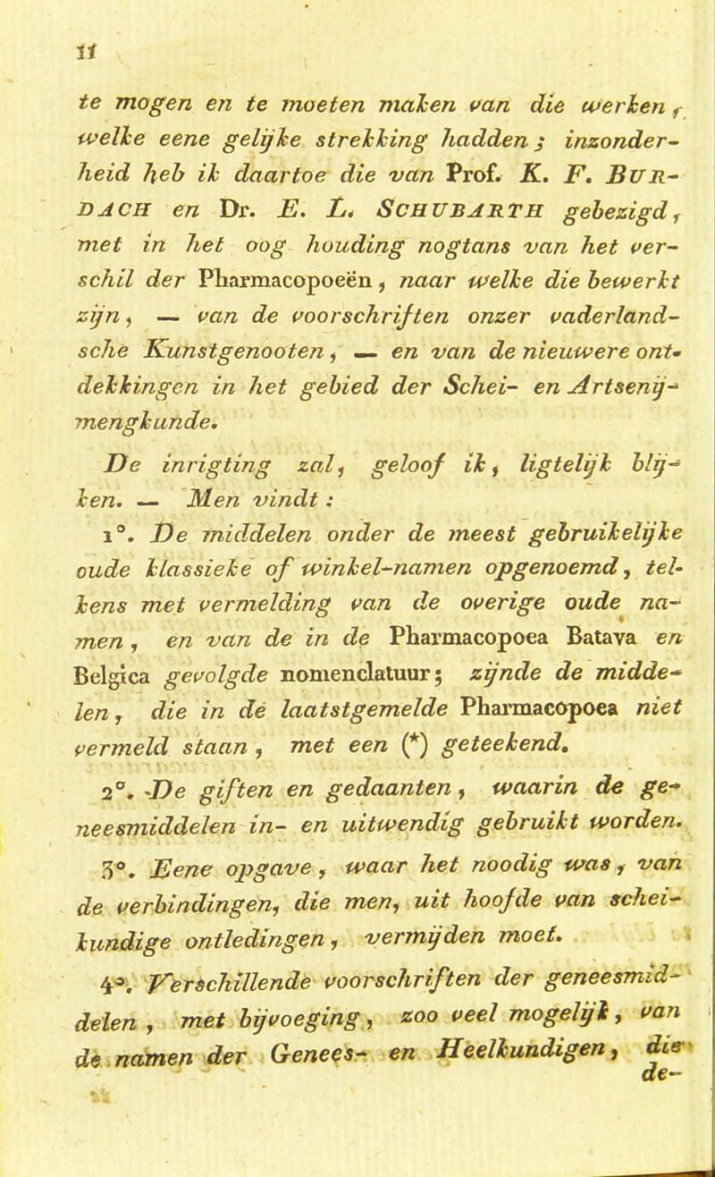 te mogen en te moeten maken van die werken f welke eene gelijke strekking hadden; inzonder- heid heb ik daartoe die van Prof. K. F. BlfR- dach en Dr. E. L< Schubarth gebezigd, met in het oog houding nogtans van het ver- schil der Pharmacopoeën, naar welke die bewerkt zijn, — van de voorschriften onzer vaderland- sche Kunstgenooten, — en van de nieuwere ont- dekkingen in het gebied der Schei- en Artsenijs mengkunde. De inrigting zal, geloof ik, ligtelijk blij-1 ken. — Men vindt: 1°. De middelen onder de meest gebruikelijke oude klassieke of winkel-namen opgenoemd, tel- kens met vermelding van de overige oude na~> men , en van de in de Pharmacopoea Batava en Belgica gevolgde nomenclatuur; zijnde de midde- len, die in dé laatstgemelde Pharmacopoea niet vermeld staan , met een (*) geteekend. 2°. -De giften en gedaanten, waarin de ge- neesmiddelen in- en uitwendig gebruikt worden. 3°. Eene opgave, waar het noodig was ,■ van de verbindingen, die men, uit hoofde van schei- kundige ontledingen, vermijden moet. 4a, Verschillende voorschriften der geneesmid- delen , met bijvoeging, zoo veel mogelyl, van de namen der Genees- en Heelkundigen, die de-