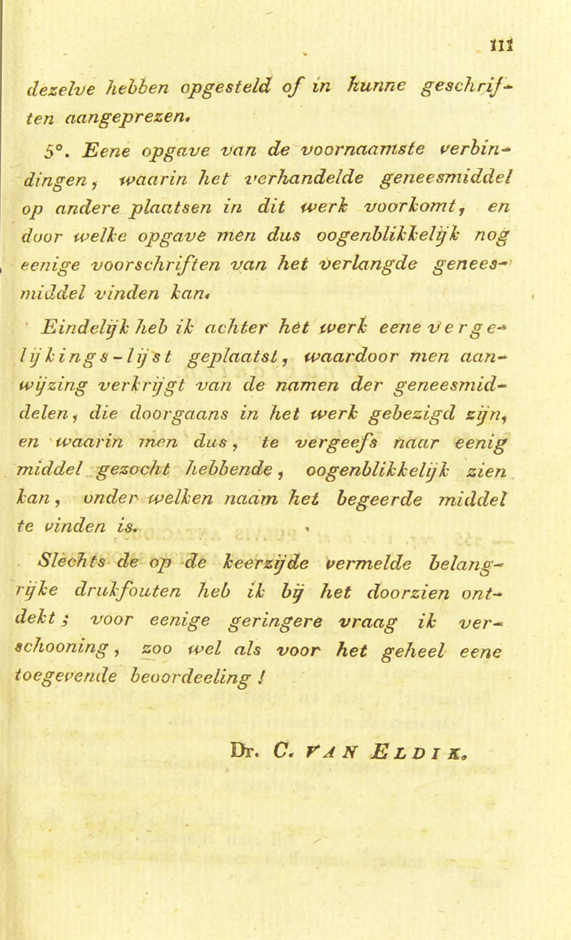 ÏIÏ dezelve hebben opgesteld of in hunne geschrif- ten aangeprezen, 5°. Eene opgave van de voornaamste verbin^ dingen, waarin het verhandelde geneesmiddel op andere plaatsen in dit werk vooriomt r en door welke opgave men dus oogenblikkelijk nog eenige voorschriften van het verlangde genees- middel vinden kan. Eindelijk heb ik achter hét werk eene ver ge-* l ij king s-lij st geplaatst, waardoor men aan- wijzing verkrijgt van de namen der geneesmid- delen , die doorgaans in het werk gebezigd zijn, en waarin men dus, te vergeefs naar eenig middel gezocht hebbende, oogenblikkelijk zien kan, onder welken naam het begeerde middel te vinden is. Slechts de op de keerzijde vermelde belang- rijke drukfouten heb ik bij het doorzien ont- dekt ; voor eenige geringere vraag ik ver- schooning , zoo wel als voor het geheel eene toegevende beoordeeling ƒ