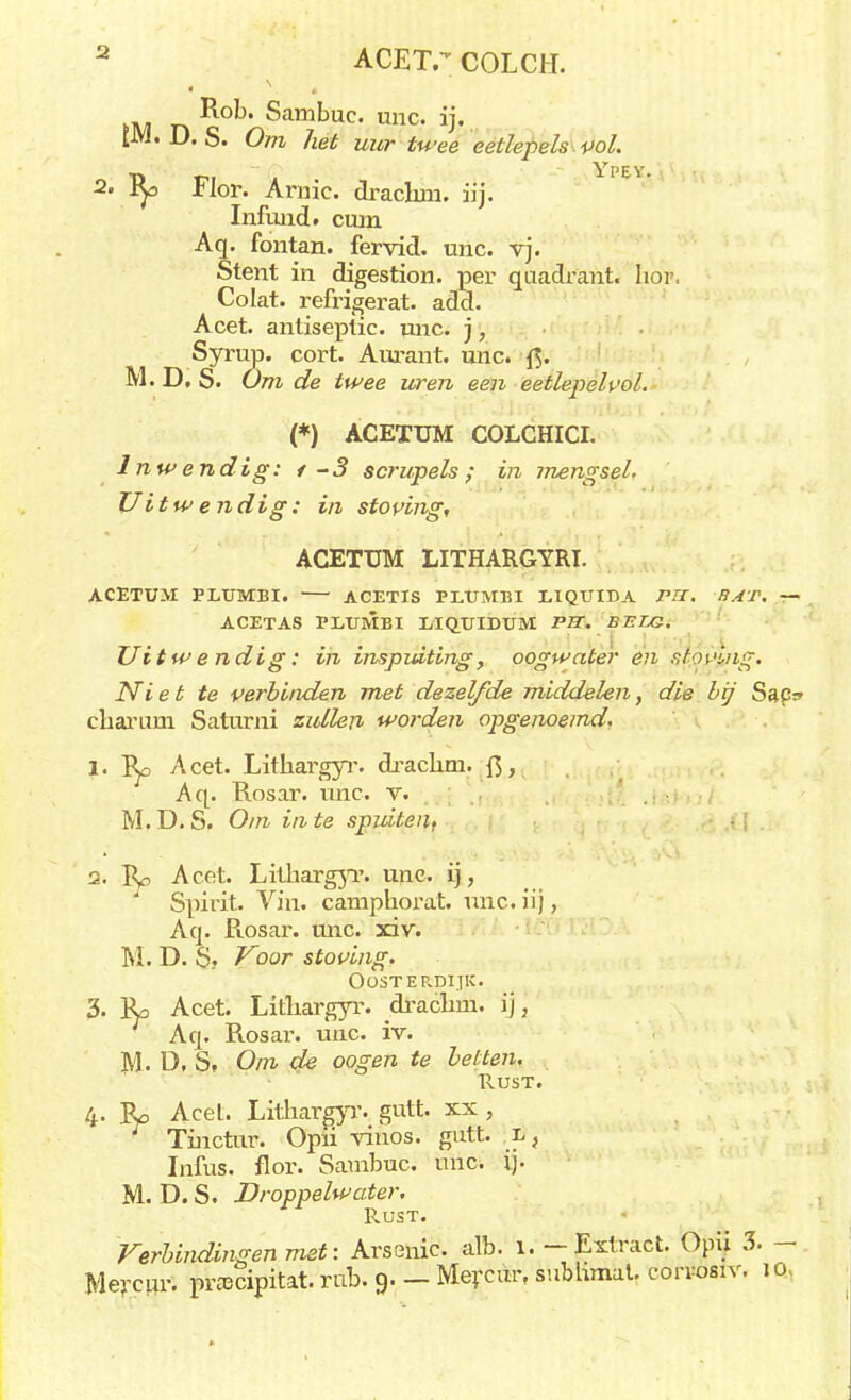 Sambuc. unc. ij. [M. D. S. Om het uur twee eetlepels vol. T> t?i Yl'EV. 2. Hor. Arme. draclun. iij. Infund. cum Aq. fontan. fervid. unc. vj. Stent in digestion. per quadrant. hor. Co lat. refrigerat. add. Acet. antiseplic. unc. ), Syrup. cort. Aurant. unc. f$. M. D. S. Om de twee uren een eetlepelpol. (*) ACETUM COLCHICI. Inwendig: t-3 scrupels; in mengsel. Uitwendig: in stoving, ACETUM LITHARGYRI. ACETUM PLUMBI. ACETIS PLUMBI LIQUIDA Pil. BAT. — ACETAS PLUMBI LIQUIDUM PET. BELG. Uitwendig: ih inspuiting, oogwater en sfovLng. Ni et te verbinden met dezelfde middelen, die bij Sap? charum Saturni zullen worden opgenoemd, 1. ry> Acet. Lithargyr. draclun. fi, Aq. Rosar. unc. v. M. D. S. Om in te spuiten, 2. Ro Acet. Lithargyr. unc- ij, Spirit. Vin. camphorat. unc. iij, Aq. Piosar. unc. xiv. M. D. S? Voor stoving. OOSTERDIJK. 3. Ra Acet. Lithargyr. drachm. ij, Aq. Rosar. unc. iv. M. D, S, Om de oogen te betten. Rust. 4. Ro Acet. Lithargyr. gutt. xx, Tmctur. Opii vinos. gutt. l, Infus. flor. Sambuc. unc. ij. M. D. S. Droppelwater. Rust. Verbindingen met: Arsenic alb. 1. — Extract. Opii 3. —. Mercur. prascipitat. rub. 9. — Mevcur, subhmat. corvosiv. jck