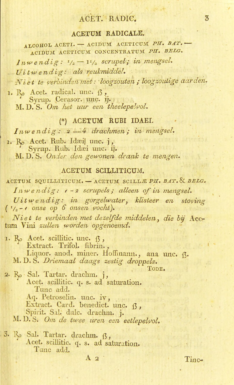 ACETUM RADICALE. ALCOHOL ACETI. — ACIDUM ACETICUM PU. BAT. — ACIDUAI ACETICUM CONCENTRATUM PIT. BELG. Inwendig: Va — 1 Va scrupel; in, mengsel. Uitwendig: als reukmiddeh Nie t te verbinden met: loogzouten ; loogzoutige aarden. l. Ro Acet. radical. unc. ft > Syrup. Cerasor. mie. ij. M. D. S. Om liet uur een theelepelvol. (*) ACETUM RüBI IDAEI. Inwendig : 2—4 drachmen; in mengsel. 1. Ro Acet. Rub. IcUeij unc. j, Syrup. Rub. Idtei unc. ij. M. D. S. Onder den gewonen drank te mengen. ACETUM SCILEITICUM. ACETUM SQUILLITICUM.— ACETUM SCILL^E PK. BAT. & BELG. Inwendig: t-2 scrupels; alleen of in mengsel. Uitwendig: in gorgelwater, klisteer en stoving ( V2 - / onse op 6 onsen pocht). Ni et te perbinden met dezelfde middelen, die bij Acer turn Vini zullen worden opgenoemd. 1. Ro Acet. scillitic. unc f$, Extract. Trifol. fibrin., Liquor. anod. miner. Homnann., aua unc. ft. M. D. S. Driemaal daags zestig droppels. TODE. 2. Ro Sal. Tartar. drachm. j, Acet. scillitic. q. s. ad saturalion. Tune add. Aq. Petroselin. unc. iv, Extract. Card. benedict, unc. ft, Spirit. Sal. dalc. drachm. j. M. D. S. Om de twee uren een eetlepelvol. 3. Ro Sal. Tartar. drachm. ft, Acet. scillitic. q. s. ad saturalion* Tune add. A 2 Tinc-