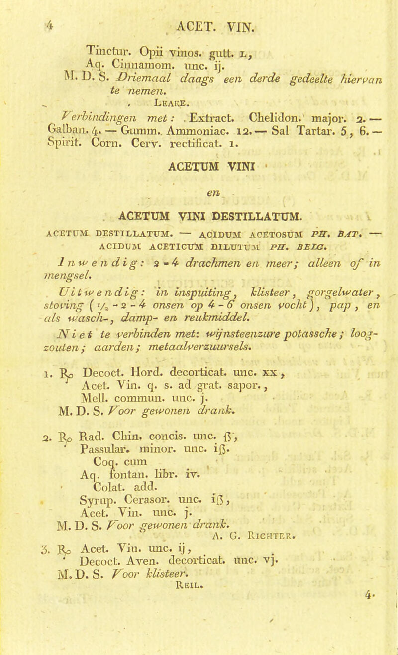 i ACET. VIN. Tinetur. Opii vinos. gutt. l, Aq. Cinuamom. unc. ij. M. D. S. Driemaal daags een derde gedeelte hiervan te nemen. Leake. Verbindingen met: .Extract. Chelidon. major. 2.— Galban. 4.— Gixmm.. Ammoniac. 12.— Sal Tartar. 5, 6.— Spirit. Corn. Cei'v. rectificat. 1. ACETUM VINI ■ ACETUM VINI DESTILLATUM. ACETUM DESTILLATUM. — ACIDUM ACETOSUM PB. BAT. — ACIDTJM ACETICUM BILUTUM PET. BELG. Inwendig: a-4- drachmen en meer; alleen of in mengsel. Uitwendig: in inspuiting, klisteer, gorgelwater , stovuig ( Va - 2 - 4- onsen op 4 - 6 onsen vocht), pap , en als wasch-, damp- en reukmiddel. Niet te verbinden met: wijnsteenzure potassche; loog- zouten i aarden; metaalverzuursels. 1. Ro Decoct. Hord. decorticat. unc. xx , Acet. Vin. q. s. ad grat. sapor., Mell. commun. unc. j. M. D. S. Voor gewonen drank, 2. ]Ro Rad. Chin. concis. unc. {$, Passular. minor. unc. i|$. Coq. cum Aq. ibntan. libr. iv. Colat. add. Syrup. Cerasor. unc. i{3, Acet. Vin. unc. j. M. D. S. Foor gewonen drank. A. G. RlCHTEK. 3. IU Acet. Vin. unc. ij, Decoct. Aven. decorticat. unc. vj. M. D. S. Voor klisteer. Reil.