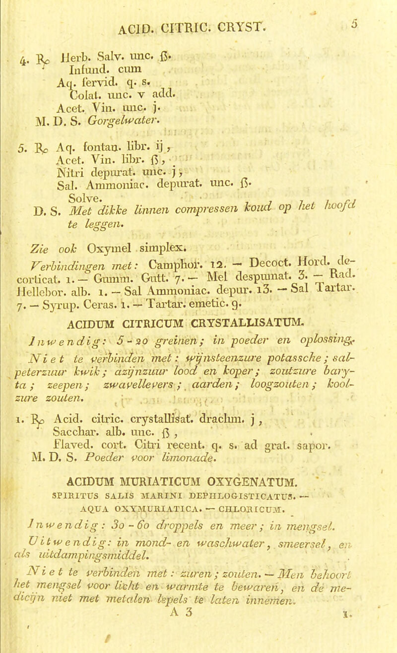 ACID. CITRIC. CRYST. * 4. ït, Herb. Salv. imc. f5- r Infimd. cum Aq. fervid. q. s. Colal. imc. v add. Acet. Vin. unc. j. M. D. S. Gorgelwater. 5. %o Aq. fontau- libr. ij , Acet. Vin. libr. ft, Nitri depurat. unc. ], Sal. Ammoniac. depircat. unc. fi. D. S. tfeTc&frife finmro compressen koud op het hoofd te leggen. Zie ook Oxymel simplex. Verbindingen met: Camphor. 12. - Decoct. Hord. dc- corticat. 1. - Gumm. Gutt. 7. - Mei despumat. 3. - Kad. Hellebor. alb. 1. - Sal Ammoniac. depur. i3. — Sal lartar. 7. — Syrup. Ceras. 1. — Tartar. emetic. 9. ACIDUM CITRICÜM CRYSTAIXISATUM. Inwendig: 5 - 30 greinen; in poeder en oplossing? Niet te verbinden met: wp'nsteenzure potassche; sal- peterzuur kwik; azijnzuur lood en koper; zoutzure bary- ta; zeepen; zwavellevers; aarden; loogzouten; kool- zure zouten. 1. Ep Acid. cilric. crystallisat. drachm. j, Saccbar. alb. unc. {$ , Flaved. cort. Cirri recent, q. s. ad grat. sapor. M. D. S. Poeder voor limonade. ACIDUM MTJRIATICUM OXYGENATUM. SPIRITUS SALIS 3IARINI DEPIILOGISTICATUS. — AQUA OXYJIUIUATICA. — CHLORICUM. Inwendig: 3o-6o droppels en meer; in mengsel. Uit wendig: in mond- en waschwater} smeersel, en- als uitdampingsmiddel. Niet te verbinden met: zuren ; zouten. — Men behoort het mengsel voorlicht en warmte te bewaren, en dé me- dicijn niet met metalen hpels te laten innemen. A 3 i.