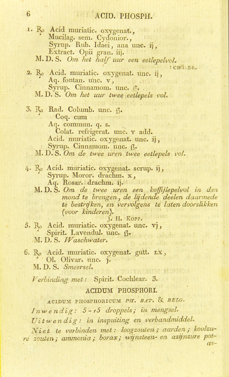 b ACID. PHOSPH. 1' Acid muriatic. oxygenat., Mucilag. sem. Cydouior., Syrup. Rub. Idaei, ana unc. ij, Extract. Opii gran. iij. M. D. S. Om het half uur een eetlepelvol. . ' .'chi;.er. 2. J^, Acid. muriatic. oxygenat. unc. ij, Aq. fontan. unc. v, Syrup. Ciunamom. unc. ff* M. D. S. Om het uur twee eetlepels vol. 3, Ko Rad. Columb. unc. J> Coq. cuni Aq. comniun. q. s. Colat. ref'rigerat. unc. v add. Acid. muriatic. oxygenat. unc. ij, Syrup. Cinnaruom. unc. fi. M. D. S. Om de twee uren twee eetlepels vol. 4- Acid. muriatic. oxygenat. scrup. ij, Syrup. Moror. dracnm. x, Aq. Rosar. drachm. ij. M. D. S. Om de twee uren een kojfij lepelvol in den mond te brengen, de lijdende deelen daarmede te bestrijken, en vervolgens te laten doorslikken (voor kinderen). .|. H. Kopp. 5. ~Rp Acid. muriatic. oxygenat. unc. vj, Spirit. Lavendid. unc. {$. M. D. S. JVaschwater. 6. Acid. muriatic. oxygenat. gutt. lx, 01. Olivar. unc. j. M. D. S. SmeerseL Verbinding met: Spirit. Cochlear. 3. ACIDUM PHOSPHORI. ACIDU3I PIIOSPHORICUM PU. BAT. & BELG. 1 nw e ndig: 5-/5 droppels ; in mengsel. Uitwendig: in inspuiting en verbandmiddel. Ni et te verbinden met: loogzouten ; aarden ; koolzu- re zouten; ammonia; borax; wijnstee)*- en azijnzure pot- as-