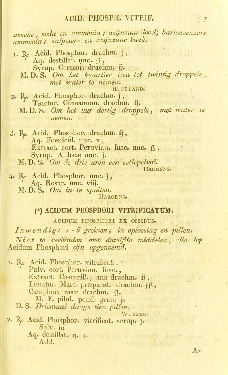 assclie soda en ammonia; azijnzuur lood; barnstjenzure ammonia; salpeter- en azijnzuur kwik. 1. Ro Acid. Pliosplior. draclim. j, Aq. destillat. unc. f$, Syrup. Cerasor. draclim. ij. M. D. S. Om het kwartier tien tot twintig droppels, met water te nemen. HuFELAND. • 2. Ro Acid. Pliosplior. drachm. j, TincLur. Cinnamom. draclim. ij. M. D. S. Om het uur dertig droppels, met water te nemen. 3. Ro Acid. Pliosplior. draclim. ij, Aq. Foenicul. unc. x, Extract, cort. Peruvian. fusc. unc. Q y Syrup. Altham unc. j. M. D. S. Om de drie uren een eetlepelvol. Hargens» 4- Rp Acid. Phosplior. unc. j, Aq. Rosar. unc. viij. M. D. S. Om in- te spuiten. IIargens. (*) ACIDUM PHOSPHORI VITRIFICATUM, ACIDUM PHOSPHORI EX OSSIBUS. Inwendig: / - 6 greinen; in oplossing en pillen. Niet te verbinden met dezelfde middelen, die bij1 Acidum Phospliori zi/n opgenoemd. 1. Rp Acid. Pliosplior. vitrificat.,  PiüV. cort. Peruvian. fusc., Extract. Cascarill., ana draclim. ij, Limatur. Mart. prasparat. draclim. jf$,, Camphor. rasas drachm. f$. M. F. pilul. pond. gran. j. D. S. Driemaal daags tien pillen. Wurzer. 2. Ro Acid. Pliosplior. vitriilcat. scrup. j. Solv. in Aq. destillat. q. s. Add. A-