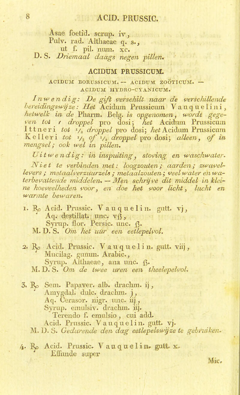 Asae foelid. scrup. iv, Pulv. rad. Althaeae q. s., ut f. pil. num. xc. D. S. Driemaal daags negen pillen, ACIDUM PRUSSICUM. ACIDUM BORUSSICÜM. — ACIDUM ZOÖTICUM. — ACIDUM HYDRO-CYANICUM. Inwendig: De gift verschilt naar de verschillende bereidingswijze: Het Acidum Prussiciun Vauquelin i, hetwelk in de Pharm. Belg. is opgenomen, worde gege- ven tot f droppel pro dosi; liet Acidum Prussicuin Ittneri tob ya droppel pro dosi; 7^e£ Acidum Prussicum Kelleri tob */3 of ya droppel pro dosi; alleen, of in mengsel; ook wel in pillen. Uibwendig: in inspuiting, stoving en waschwater. Niet te verbinden met: loogzouten; aarden; zwavel- levers ; mstaalverzuurzels ; metaal-zouten; veel water en wa- terbevatteude middelen. — Men schrijve dit middel in klei- ne hoeveellieden voor, en doe heb voor lichb, luchb en warmte bewaren. 1. Bo Acid. Prussic. Vauquelin. gutt. vj, Aq. destillat. unc. vft, Syrup. flor. Persic. unc. M. D. S. Om het uur een eetlepelvol. 2. 'Bp Acid. Prussic. V a u q u e 1 i n. gutt. viij, Mucilag. gumm. Arabic, Syrup. Althaeae, ana unc. f>. M. D. S. Om de twee uren een theelepelvol. 3. I^o Sem. Papaver, alb. drachm. ij, Amygdal. dulc. drachm. ), Aq. Cerasor. nigr. unc. üj, Syrup. emulsiv. drachm. iij. Terendo f. emulsio, cui add. Acid. Prussic. Vauquelin. guit. vj. M. D. S. Gedurende den dag eetlepelswij ze te gebruiken. 4. Acid. Prussic. V a u q u e I i n. gutt. x- Effmide super Mie,