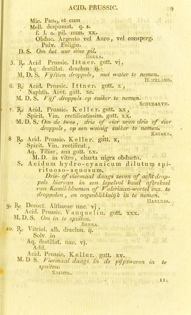 Mie. Pan., et cuin Mell. déspümat. q. s. f. I. a. pil. num. xx. Obduc. Argento vel Auto, vel consperg. Pulv. Euligin. D. S. Om het uur ée'ne pil. IjRERA. 5. Ro Acid Prussic. I t-t n e r. gutt. vj, Aq. destillat. drachm ij. M. D. S. Vijftien droppels, met water te nemen. Hjkeland. 6. Re Acid. Prussic. Ittner. gutt. x, Naphth. Acet. gutt. xc. M. D. S. Vijf droppels op suiker te nemen. Schueartii. 7. Ra Acid. Prussic. K e 11 e r. gutt. xx, Spirit. Vin. rectificatissim. gutt. x,x. M. D. S. Om de twee, drie of vier uren drie of vier droppels, op een weinig suiker te nenien. Kriwer. 8 R^, Acid. Prussic. Keiler, giitt. x, Spirit. Vin. rectificat,, Aq. Tiliae, ana gutt. r,x. M. D. in vitro, charta nigra obducto. S. Acidum hydro-cyanicum jdiluturn spi- rituoso-aquosum. Drie- of viermaal daags zeven qf acht drop- pels hiervan in een lepelvol koud aftreksel van Kamil-bloemen qf Valeriaan-^vortel enz. te droppelen , en oogeriblikkelijk in te nemen. IIarless. 9. ry> Decoct. Althaeae- unc. vj , Acid- Prussic. Vauqueliu. gutt, xxx. M. D. S. Om in te spuiten. ' Brera. 10. Ro Vitriol. alb. drachm. rj. Solv. ia Aq. destillat. uuc. vi. Add. Acid. Prussic. Keiler, gutt. xv. M. U S. Viermaal daags in de pijpztveren in te spuiten. Krimer.