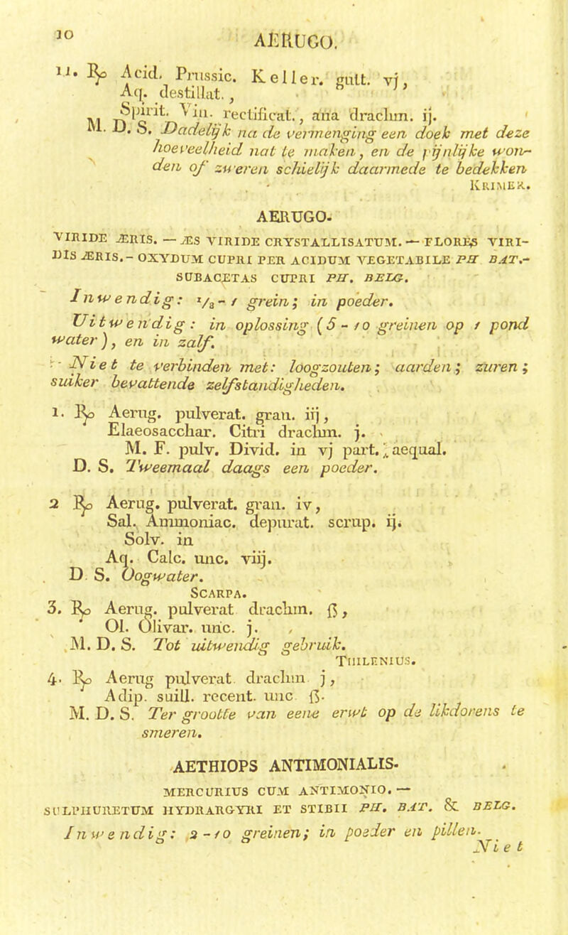 JO AKtlUGü. U. Acid. Pnissic. Keiler. gülti vj, Aq. destiUat., J Si**** i-eclificat., aïïa drachm. ij. Ju. JJ. S. Dadelijk na de vermenging een doek met deze hoeveelheid nat te maken, e/i de pijnlijke yon~ den of zweren schielijk daarmede te bedekken Krimex.. AERUGO- VIRIDE MUIS. — JES VIRIDE CRYSTALLISAXTTM. — FLORJ^S VIRI- X)IS ^ERIS.- OXYDUM CUPRI PER ACIDUM VEGETABILE P3 BAT.~ SÜBACETAS CÜPRI PIT. BJSLG. Inwendig: */„ - / grein; in poeder. Uitwendig: in oplossing {5 - to greinen op f pond water), en in zalf. Niet te verbinden met: loogzouten; aarden; zuren; suiker bevattende zelfstandigheden. l. Aerug. pulverat. gran. iij, Elaeosacchar. Citri drachm. j. M. F. pulv. Divid. in vj part.; acqual. D. S. Tweemaal daags een poeder. 2 Bpo Aerug. pulverat. gran. iv, Sal. Ammoniac. depurat. scrup. ij* Solv. in Aq. Calc. unc. viij. D S. O ogwater. Scarpa. 3. r^o Aerug. pulverat draclun. {$, J 01. Olivar. unc. ). , M. D. S. Tot uitwendig gebruik. TllILENIÜS. 4- l^o Aerug pujverat, draclun j, Adip. suill. recent, unc Q. M. D. S. Ter grootte van eene erwt op de likdorens te smeren. AETHIOPS ANTIMONIALIS V1ERCURIUS CÜM ANTIMONIO. IYDRARGYRI EX STIBII PU. Inwendig: a-/o greinen; in posier en pillen MERCURXUS CÜM ANTIMONIO. — Sl'LPIIURETUM: hydrargyri ex sxibii ph. BAT. tSt BELG. Ni e t