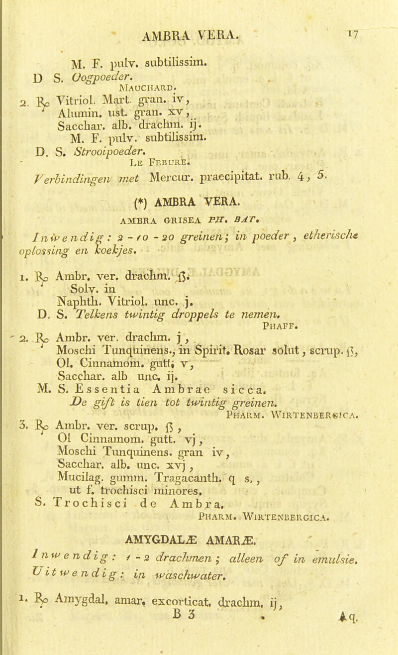 M. F. pulv. subtilissim. D S. Oogpoeder. MAUCHARDi 2. B/> Vitriol. Mart. gran. iv, Alumin. ust. gran. xv, Saccbar. alb. dra'chm. ij. M. F. pulv. subtilissim. D. S. Strooipoeder. Le Febur'e. Verbindingen met Mercur. praecipitat. rub. 4,5. (*) AMBRA VERA. AMBRA GRISEA PK. BAT, Inwendig : 2-/0-20 greinen; in poeder , etherische oplossing en koekjes. 1. Bp Ambr. ver. drachm. ft. Soiv. in Naphth. Vitriol. unc. j. D. S. Telkens twintig droppels te nemen. Phaff. 2. 3p Ambr. ver. drachm. j , Moschi Tunqüinens., in Spirit. Rosar sölut, scrup. Qf 01. Cinnamom. gutli v, Sacchar. alb unc, ij. M. S. Essentia Ambrae sicca. De gift is tien tot twintig greinen. Pharm. Wirtenbersica. 3. Ep Ambr. ver. scrup, ft , 01 Cinnamom. gutt. vj, Mosclii Tunqüinens. gran iv, Sacchar. alb, unc. xvj, Mucilag. gumm. Tragacanth. q s, , ut f. trochisci minores. S. Trochisci de Ambra. Pharm. Wirtenbergica. AMYGDALuE AMARjE. Inwendig: / -3 drachmen ; alleen of in emulsie. Uitwendig : i,i waschwater. 1. 5p Amygdal, amar, excorlicat, drachm. ij, B 3 . Aq.