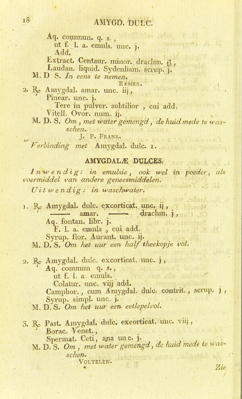 Aq. commun. q. s., ut f. I. a. emuls. unc. i. Add. ' Extract. Centaur, minor, draehm, , Laudan. liquid. Sydenliam. scrup. j. M. D S. In eens te nemen. Re MER. I 2. Ani3rgdal. amar. unc. iij, Pinear. unc. j. Tere in pulver, snbtilior , cui add. Vileli. Ovor. mim. ij. M. D. S. Om, met water gemengd, de huid mede te was- schen. T. P. Frank. Verbinding met Amygdal. dulc. i. . AMYGDALiE DULCES. Inwendig: in emulsie} ook wel in poeder, als voermiddel van andere geneesmiddelen. Uitwendig: in waschwater. ' .., r .xxjïtyjvip . .tdnt/ 1. Ro Amygdal. dulc. excorticat. unc. ij, amar. ■ draclnn. j, Aq. fontan. libr. j. Ï. 1. a. emuls , cui add. Syrup. fior. Amant. unc. ij. M. D. S. Om het uur een half t/ieekopje vol. 2. Re Amygdal. dulc. excorticat. unc. j , Aq. commun q. s., ut f. 1. a. emuls. Colatur. unc. viij add. Camphor., cum Amygdal. dulc. contrit,, scrup. j , Syrup. simpl. unc. j. M. D. S. Om het uur een eethpelvol. 3. Re Past. Amygdal. dulc. excorticat. unc. viij, Borac. Venet., Spermat. Ceti, a,na unc. j. M. D. S. Om , met water gemengd, de huid mede te was- schen. VOLTELEN. Zie