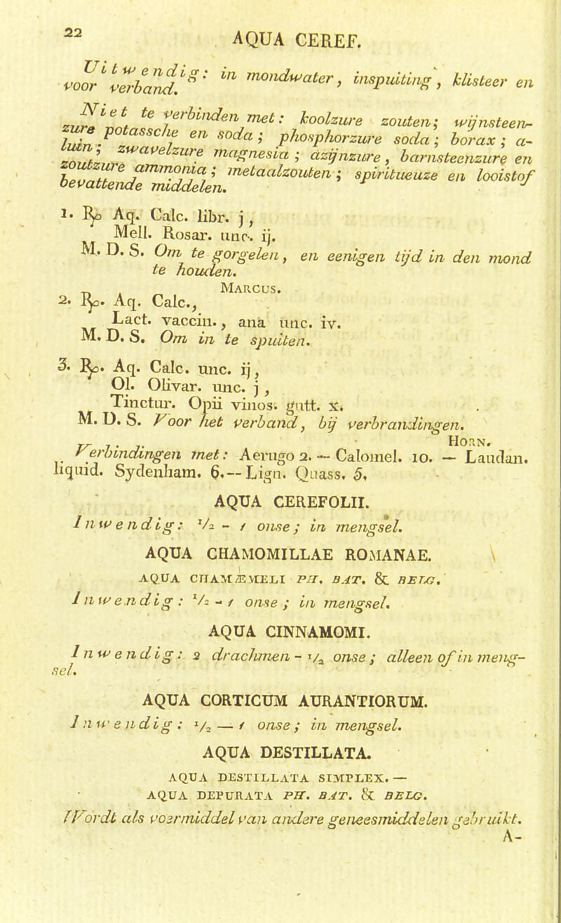 AQUA CEREF. voYrwba^^'' ^ m0,lduJater> inspuiting, klisteer en ZvrNJï,lte?rU'uienimet: W« 'zouten* wijnsteen- lL7n-P f ^ S°dai P^sphorzufe soda; borax; «- ™Zl,„ Ure maZ™si*; azijnzure, barnsteenzure en W*™™ *■ ^istof 1. fy> Aq. Calc. libr. j, Mell. Rosar. nnr-. ij. M. D. S. Om te gorgelen, en eenigen tijd in den mond te houden. _ Marcus. 2. fy. Aq. Calc, Lact. vaccin., ana unc. iv. M. D. S. Om in te spuiten. 3. !Ro. Aq. Calc. unc. ij, Ol. Olivar. unc. j , Tinctur. Opii vinos. gutt. X. M. D. S. Voorliet verband, bij verbrandingen. TT 7 . _y. HOP.N. Verbindingen met: Aerugo 2. — Calomel. 10. — Laudan. Iiquid. Sydenham. 6,--Lign. Quass. §, AQUA CEREFOLII. Inwendig: Va - / ojwe; i/i mengsel. AQUA CHAMOMILLAE ROMANAE. AQUA CIIAMSVIELI P,T. B.rfZ'. & BET/3. Inwendig: Va -y o/z-se ; i/i mengsel. AQUA CINNAMOMI. Inwendig: a draclunen - va oase ; a//eea o/ ia meng- sel. AQUA CORTICUM AURANTIORUM. / a ft' e ndig : t/a — / onse ; in mengsel. AQUA DESTILLATA. AQUA DESTILLATA SIMPLEX. — AQUA DEPURATA PU. BAT. & BELG. f Vordt als voirmiddel van andere geneesmiddelen gibrjukt. A-