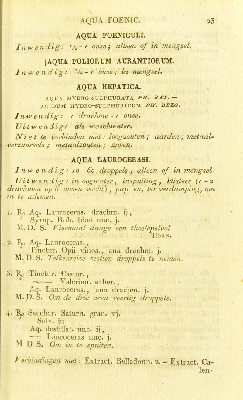 AQUA FOENIC. a3 AQUA FOENICULI. Inwendig: Va-' onse ,* alleen of in mengsel. (AQUA FOLIORUM AURANTIORUM. Inwendig: 'A - / onse ; in mengsel. AQUA HEPATICA. AQUA HYDRO-SULPHURATA PBC. B4T.~ ACIDÜM HYDRO-SUJLPHURICUM PB. BELG. Inwendig: t drachme-/ onse. Uitwendig: als waschwater, JYï e t te Verbinden met: loogzouten ; aarden ; metaal- ver zuur seis ; metaalzQuteii ; zuren. AQUA LAUROCERASI. Inwendig: / o -60 droppels ; alleen of in mengsel. Tlitw endig : in oogwater, inspuiting, klisteer (/ - 2 drachmen op 6 onsen pocht) , pap en, ter verdamping, om in te ademen, 1. Aq. Lanroeeras. clrachm. ij, Syrnp. Rab. Idaü unc. j. M.D. S. Viermaal daags een theelepelvol IIORN. 2. Fy Aq. Lanroeeras., Tinctur. Opii vinos., ana draclim. j. M. D. S. Telkenreize zestien droppels te nemen. 3. &d Tinctur. Castor., VaLerian. asther., Aq. Lanroeeras., ana drachra. j. M. D. S. Om de drie uren veertig droppels. \> Sacchar. Satnrn. gran. vj. Soiv. in Aq. destillat. unc. ij, Lanroeeras unc. j. M D S. Om in te spuiten. Verbindingen met: Extract. Belladonn. 2. - Extract. Ca- len-