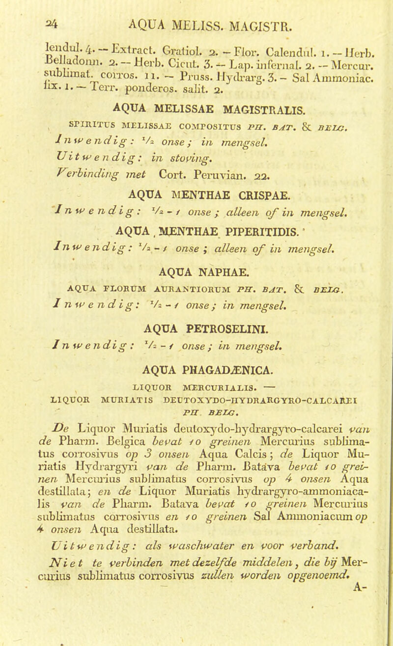 lendul. 4.- Extract. Gratiol. 2.-Flor. Calendul. i.-JJerb. Jiel adoiui. 2. - JUerb. Cicut. 3. - Lap. ïnfernal. 2. - Mercur. subümat. corros. ü. ~ Pruss. Hydrarg. 3. - Sal Ammoniac. hx. i,~ lerr. ponderos. salit. 2. AQUA MELISSAE MAGISTRALIS. SriRITUS MELISSAE COlirOSITUS PB. BAT. & BELG. Inwendig: Va onse; in mengsel. Uitwendig: in stoving. Vsrbinding met Cort. Pernvian. 22. AQUA MENTHAE CRISPAE. Inwendig: 'A - / onse ; alleen of in mengsel. AQUA , MENTHAE PIPERITIDIS.' Inwendig: V* - / onse; alleen of in mengsel. AQUA NAPHAE. AQUA FEORUM AURANTIORUM PU. BAT. & BELG. Inwendig: Va - / onse; in mengsel. AQUA PETROSELINI. Inwendig : Va- / onse ; i/i mengsel. AQUA PHAGAD^ENICA. EIQUOR MERCURIAEIS. — LIQUOR MURIATIS DEUTOXYDO-IIYDRARGYRO-CALCAREI PU BELG. De Liquor Muriatis deuloxydo-hydrargyro-calcarei van de Pharm. JBelgica bevat /o greinen Mercurius sublima- lus corrosivus op 3 onsen Aqua Calcis ; de Liquor Mu- riatis Hydrargyri pan de Pharm. 13atava bevat 40 grei- nen Mercurius sublimatus corrosivus op 4 onsen Aqua destillala; en de Liquor Muriatis hydrargyro-ammoniaca- lis van de Pharm. Ratava bevat /o greinen Mercurius sublimatus corrosivus en /o greinen Sal Ammoniacum op 4- onsen Aqua destillata. Uitwendig: als waschwater en voor verband. Ni et te verbinden met dezelfde middelen, die bif Mer- curius sublimatus corrosivus zullen worden opgenoemd. A-