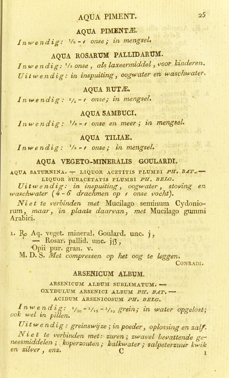 AQUA PIMENTjE. Inwendig: V* - < onse f in mengsel, AQUA ROSARXJM PALLID ARTJM. Inwendig i Va onse , als laxeermiddel, voor hinderen. Uitwendig: in inspuiting, oogwater en waschwater. AQUA RUTiE. Inwendig: ya-/ onsë; in mengsel. AQUA SAMBUCI. Inwendig: Va-/ o/zse en meer; in mengsel. AQUA TILIAE. Inwendig: Va - / o/we; in mengsel. AQUA VEGETO-MINERALIS GOULARDI. AQUA SATURNINA. — LIQUOR ACETITIS PI/UMBI Pff. BAT* — LIQUOR SUBACETATIS PLUMBI -PBT. BELG. Uitwendig: in inspuiting, oogwater, stoving en waschwater (4-6 drachmen op 1 onse vocht). Niet te verbinden met Mucilago seminum Cydonio- rum, maar, in plaats daarvan, met Mucilago gummi Arabici. i. Aq. veget mineral. Goulard. unc. j, — Rosar. pallid. unc. j Q , Opii pur. gran. v. M. D. S. Met compressen op liet oog te leggen. CONRADI. ARSENICUM ALBUM. ARSENICUM ALBUM SUBXiIMATUM. —è OXYDULUM ARSENICI ALBUM PB. BAT. ACIDUM ARSENICOSUM PB. BELG. Inwendig: v3o  Vi5  Vi0 grein; in water opgelost; ook wel m pillen. Uitwendig : greinswijze ; in poeder, oplossing en zalf. ^l?Jj t6 veroiruien met: zuren; zwavel bevattende ge- neesmiddelen; koperzouten; kalkwater; salpeterzuur kwik en zilver, enz. C j