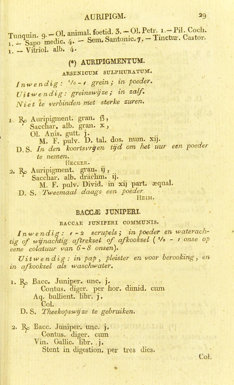 Tunauin o. - 01. animal. foetid. 3. -.01. Petr. i.- Pil. Coch. J i^omeclic. 4. - Sem. Santomc.7. -Tinctur. Castor. ï. ~ Sapo medic. 4 Vilriol. alb. 4« ï (*) ATJRIPIGMENTUM. ARSENICUM SULPIIURATUM. Inwendig: V* -. / grein ; in poeder. Uitwendig: greinswyze ; in zalf. Niet ie verbinden niet sterke zuren. 1. JU Auripigment. gran. ft, Sacchar. alb. gran. x, 01. Anis. gutt. j. M. F. pulv. D. tal. dos. num. xrj. D. S. In den koorts vrij en tyd om /iet uur een poeder te nemen. Hecuer. 2. Ro Auripigment. gran. ij , ~ Sacchar. alb. drachm, H. M. F. pulv. Divid. in xij part. asqual. D. S. Tweemaal daags een poeder Hexm. BACOE JUNIPERI. BACCAE JUNIPERI COMMUNIS. Inwendig: t-2 scrupels; in poeder en waterach- tig of wifnachtig aftreksel of afkooksel ('/»-/ onse op eene colatuur van 6-8 onsen). Uitwendig : in pap, pleister en voor berooking, en in afkooksel als waschwater. ï. Ro Bacc. Juniper. unc. j. Contus. diger. per hor. dimid. cum Aq. bulhent. hbr. j. Col. D. S. Theekopswij ze te gebruiken. a. Ep Bacc. Juniper. unc. j. Contus. diger. cum Vin. Gallic. libr. ,j. Stent ia digestion, per tres dies. Col.