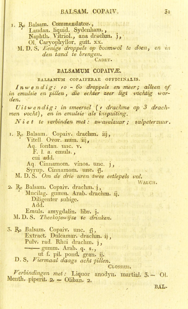 1. Ro Balsam. Cominemdator., Laudan. liquid. Sydenliam., Naphth. Vitriol., ana dracbjn. ), 01. Caryophyllor. gutt. xx. M. D. S. Benige droppels op boomwol te doen, en in den tand te brengen. Cadet. balsamxjm COPAIVjE. BALSAiniM COPAIKEHAE OFFICINALIS. Inwendig: to - 60 droppels en meer; alleen of in emulsie en pillen, die ecMer zeer ligt vochtig wor- den. Uitwendig: in smeersel (/ drachme op 3 drach- men pocht), en in emulsie als inspuiting. Niet te verbinden met: zwavelzuur; salpeterzuur. 1. Balsam. Copaiv. drachm. iij, Vitell. Ovor. mira. iij, Aq. fontan. unc. v. F. I. a. exnuls., cui add. Aq. Cinnamom. vinos. unc. j, Syrup. Cinnamom. unc. {$. M. D. S. Om de drie uren twee eetlepels vol, Walch. 2. l^o Balsam. Copaiv. drachm. j, Mucilag. gumm. Ai'ab. drachm. ij, Diligenter subige. A dd. Emuls. amygdalin. libr. j. M. D. S. Theekopswij ze te drinken. 3. Bp Balsam. Copaiv. unc. f3, Extract. Dulcamar. drachm. ij, Pulv. rad. Rhei drachm. j, —=—gumm. Arab. q. s., ut f. pil. pond. gran. ij. D. S. Viermaal daags acht pillen. Clossius. Verbindingen met: Liquor anodyn. martial. 3. - 01. Menth. piperit. 2. K Oliban. 2. BAL-