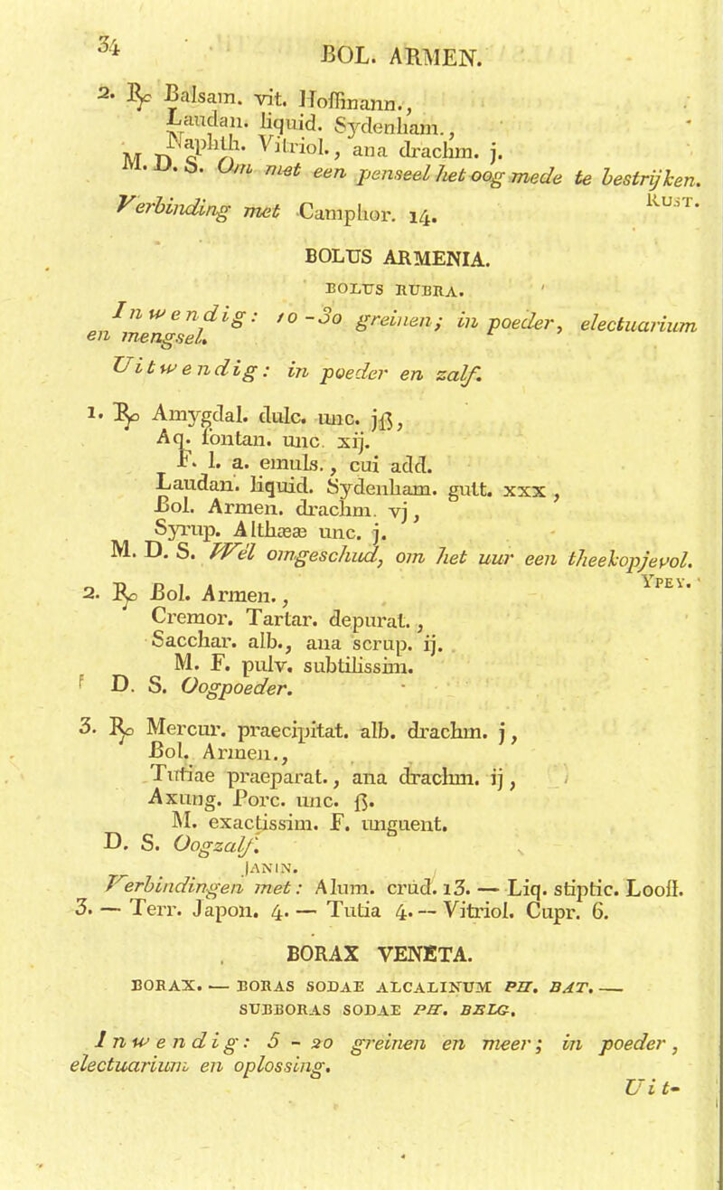 H BOL. ARMEN. 2- \ Baisam. vit. Hoffinann., Laudan» liquid. Sydettkam.; M n cl Jf Vitriol«> ana drachm. j. iVl.U.ö. G«/« w„* een penseel het oog mede te bestrijken. Verbinding met -Camphor. 14. kU  BOLUS AJRMENIA. EOLUS RUBRA. Inwendig: ,o-3o greinen; in poeder, electuarium en mengsel. Uitwendig: in poeder en zalf. 1. j^o Amygdal. dulc. tuic. Aq. lbntan. unc xij. F. 1. a. emuls., cui add. Laudan. liquid. Sydenbam. gutt. xxx , Bol. Armen, drachm. vj, Syrup. Altham unc. j. M. D. S. Wél omgeschnd, om het uur een theekopjevol. 2. Bol. Armen., EY' Cremor. Tartar. depurat., Sacchar. alb., aua scrup. ij. M. F. pulv. subtilissim. f D. S. Oogpoeder. 3. ]*o Mercur. praecipitat. alb. drachm. j, Bol. Armen., .Tufiae praeparat., ana drachm. ij, Axung. Porc. unc. f3. M. exactissim. F. unguent. D. S. Oogzalf. Jan in. , Verbindingen met: Alum. criid. i3.—Liq. stiptic. Looü. 3. — Terr. J apou. 4. — Tutia 4. -- Vitriol. Cupr. 6. BORAX VENETA. BORAX. — BORAS SODAE AECALINUM PIT. BAT. SUBBORAS SODAE PJT. BELG, Inwendig: 5 - 20 greinen en meer; in poeder, electuarium en oplossing. Ui t-