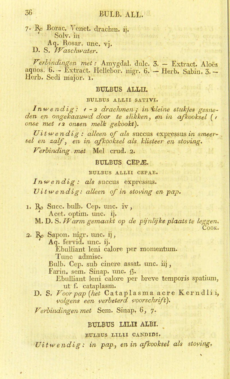 7. Borac. Yenet. drachm. ij. Solv. in Aq. Rosar. unc. vj. D. S. TVaschwater. V«rbindingen nut; Amygdal. dulc. 3. — Extract Alocs aquos. 6. - Extract. Hellebor. nigr. 6. — Herb. Sabin. 3. - Hcrb. Sedi major. 1. BULBUS ALLII. BULBUS ALLII SATIVI. Inwendig: /-a drachmen; inisleine stukjes gesne- den en ongekaauwd door te slikken, en in afkooksel (1 onse met /3 onsen melk gekookt). Uitwendig: alleen qf als succus expressus in smeer- sel en zalf, en in afkooksel als klisteer en stoving. Verbinding met Mei crud. 2. BULBUS CEP.E. BULBUS ALLII CEPAE. Inwendig: als succus expressus. Vitwendig: alleen of in stoving en pap. 1. Succ. bulb. Cep. unc. iv, Acet. optim. unc. ij. M. D. S. JVarm gemaakt op de pijnlijke plaats te leggen, Cooic. 2. Sapon. nigr. unc. ij, Aq. fervid. unc. ij. Ebulliant leni calore per momentum. Tune admisc. Bulb. Cep. sub cinere assat. unc. iij, Farin. sem. Sinap. mie. f$. Ebulliant leni calore per breve temporis spatium, ut f. cataplasm. D. S. Voor pap (het Ca ta plas ma acre Kerndlii, volgens een verbeterd voorschrift). Verbindingen met Sem. Sinap, 6, 7. BULBUS LILII ALBI. % BULBUS LILII CANDIDI. Uitwendig: in pap-, en in afkooksel als stoving.