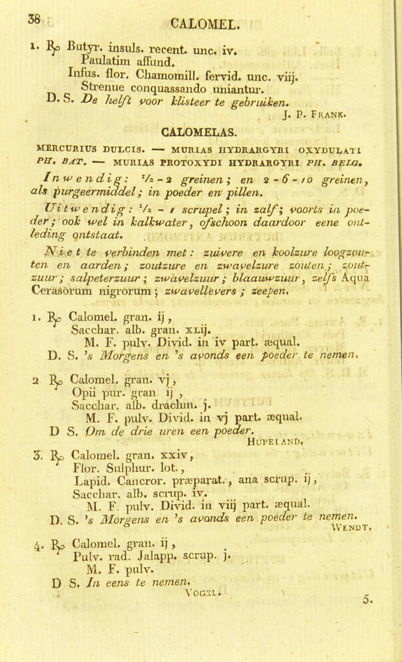 óö CALOMEL. l. fy> Butyr. insuls. recent unc. iv. Paulatim aflund. Infus. flor. Chamomill. fervid. unc. viij. Strenue conquassando uniantur. D. S. De Zielft voor klisteer te gebruiken. J. P. Frank. CALOMELAS. MERCURIUS DULCIS. MURIAS HYDRARGYRI OXYDULATI PIT. BAT. — MURIAS FROTOXYDI HYDRARGYRI PB. BELG. Inwendig: Va -3 greinen; en 2-6-/0 greinen t als purgeermiddel; in poeder en pillen. Uitwendig: Va - / scrupel; in zalf; voorts in poe- der; ook wel in kalkwater, ofschoon daardoor eene ont- leding ontstaat. Niet te verbinden met: zuivere en koolzure loogzou- ten en aarden; zoutzure en zwavelzure zou/en ; zout- zuur; salpeterzuur; zwavelzuur; blaauwzuur, zè&i Aqua Cerasörum nigrorum ; zwavellevers ; zeepen, 1. I^o Calomel. gran. ij, Sacchar. alb. gran. XLij. M. F. pulv. Divid. in iv part. asqual. D. S. 's Morgens en 's avonds een poeder te nemen. 2 I^o Calomel. gran. vj, Opii pur. gran ij , Sacchar, alb. drachm. j. M. F. pulv. Divid. in vj part. aequal. D S. Om de drie uren een poeder. HUFÈlANÖi 3. Calomel. gran. xxiv, Flor. Sulphur. lot., Lapid. Cancror. prasparat., ana scrup. ij, Sacchar. alb. scrup. iv. M. F. pulv. Divid. in viij part. sequal. D S. 's Morgens en 's avonds een poeder te nemen. ° Wendt, 4. Bp Calomel. gran. ij, Pulv. rad. Jalapp. scrup. j. M. F. pulv. D S. In eens te nemen. VOGSL. \ _