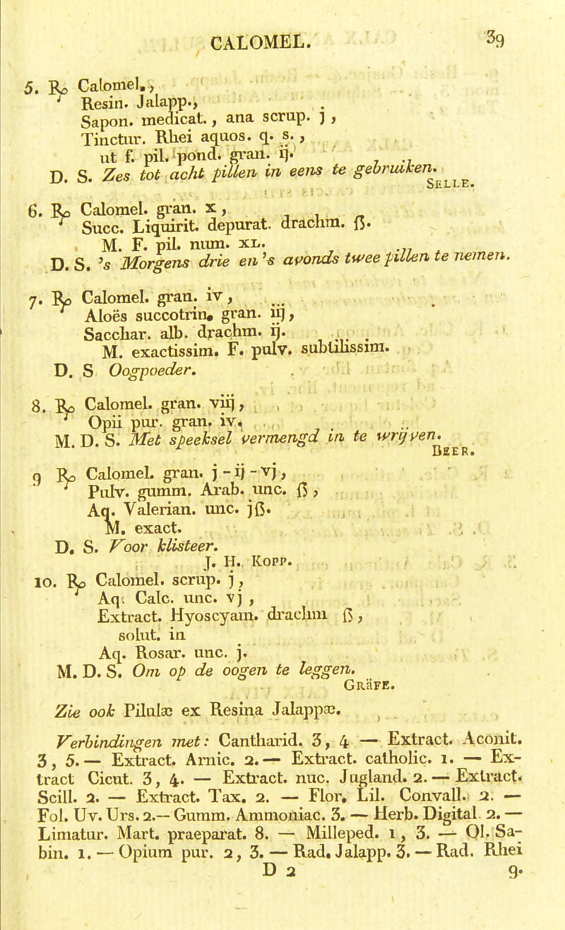 5. Calomel., ; Resin. Jalapp., Sapon. medicat., ana scrup. j , Tinctur. Rliei aquos. q. s., ut f. pil. pond. gvan. ij»' D. S. Zes tot acht pillen in eens te gebruiken. 6. Calomel. gran. x, r Succ. Liquirit. depurat. drachm. (3. M. F. pil. mun. xl. D.S. 's Morgens drie en's avonds twee pillen te nemen. 7. Ro Calomel. gran. iv, Aloës succotrin, gran. fif, Sacchar. alb. drachm. rj. _ M. exactissim. F. pulv. subüüssim. D. S Oogpoeder. 8. Ro Calomel. gran. viij, Opii p'ur. gran. iv. M. D. S. ifeTei speeksel 'vermengd in te wrijven. g Jt, Calomel. gran. j - r} - vj, Pidv. gumm. Arab. unc. ft > Aq. Valerian. unc. ]Q. M. exact. D. S. Voor klisteer. J. II. Kopp. 10. Ro Calomel. scrup. ) , Aq. Calc. unc. vj , Extract. Hyoscyam. drachm {$ , solut. in Aq. Rosar. unc. j. M. D. S. Om op de oogen te leggen. GrHfe. Zie ook PiluUc ex Resina Jalappa?. Verbindingen met: Cantharid. 3, 4 — Extract. Aconit. 3,5.— Extract. Amic. 2.-?- Extract, catholic. 1. — Ex- tract Cicut. 3,4.— Extract, nuc. Jugland. 2. — Extract. Scill. 2. — Extract. Tax. 2. — Flor. Lil. Conyall. 2. — Fol. Uv. Urs. 2.— Gumm. Ammoniac. 3. — Herb. Digital. 2. — Limatur. Mart. praeparat. 8. — Milleped. 1, 3. — 01. Sa- am. 1. —Opium pur. 2, 3. — Rad. Jalapp. 3. — Rad. Rhei D 2 9.