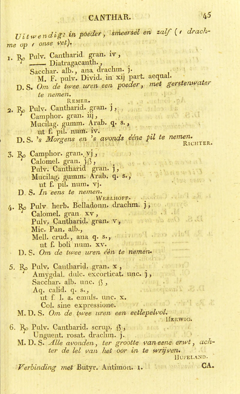 Uitwendig: in poeder, smeersel en zalf {t drach- me op t ome vet). r. R, Pulv. Cantharid. gran. iv, ' 1 Diatragacanth., Sacchar. alb., ana drachm. j. M. F. pulv. Divid. ia xrj part. aequal. D.S. Om de twee wen een poeder, met gerstenwater te nemen. Remer. 2. R P«lv. Cantharid. gran. j, ' Camphor. gran. iij, Mucilag. gunim. Arab. q. s., ut f. pil. num. iv. n S. 's Morgens en 's avonds éém pil te nemen. ^ ö Richter. 3. R, Camphor. gran.. vj, r Calomel. gran. )5> . Palv. Cantharid gran. ], Mucilag. gumm. Arab. q. s., ut f. pil. num. vj. D. S. In eens te nemen. Werlhoff. 4. Ra Pulv. herb. Belladonn. drachm. j, Calomel. gran. xv, Pulv. Cantharid. gran. v, Mie. Pan. alb., Mell. crud., ana q. s., ut f. boli num. xv. D. S. Om de twee uren e'èn te nemen. 5. R> Pulv. Cantharid. .gran. x , Amygdal. dulc. excortieat. unc. j, Sacchar. alb. unc. {$ , Aq. calid. q. s., ut f. 1. a. emuls. unc. x. Col. sine expressione. M. D. S. Om de twee uren een eetlepelvol. IIrrwig. 6. Rd Pulv. Cantharid. scrup. ft, Unguent. rosat. drachm. j. M. D. S. Alle avonden, ter grootte van eene erwt, ach- ter de lel van liet oor in te wrijven. HÜFELANB. Verbinding met Butyr. Antimoa. 1. CA.