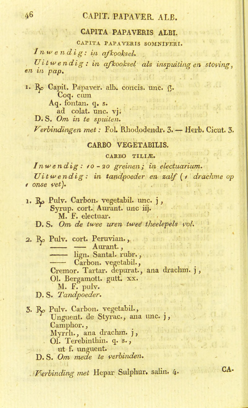 CAPITA PAPAVERIS ALBI. CAPITA PAPAVXRIS SOMNIFEJU. Inwendig: in afkooksel. Uitwendig : in afkooksel als inspuitingen stoving, en in pap. i. Ro Capil. Papaver, alb. concis. unc. {J. Coq. cum Aq. fontan. q. s. ad colat. unc. vj. D. S. Om in te spuiten. Vzrbindingen met: FoL Rhododendr. 3. — Hex*b. Cicut. 3. CARBO VEGETABILIS. CARBO TIXI.E. Inwendig: /o-ao greinen; in electuarium. Uitwendig: in tandpoeder en zalf (i drachme op i onse vet). 1. JL> Pulv. Carbon, vegetabil. unc. j, Syrup. cort.' Aurant. unc iij. M. F. electuar. D. S. Om de twee uren twéé t/ieelepels vol. 2. Ro Pulv. cort. Peruvian., Aurant., lign. Santal. rubr., Carbon, vegetabil., Cremor. Tartar. depurat., ana drachm. j , 01. Bergamotl. gutt. xx. M. F. pulv. D. S. Tandpoeder. 3. Ro Pulv. Carbon, vegetabil., Unguent. de Styrac, ana mie. ), Camphor., Myrrh., ana drachm. j, 01. Terebinlkin. q. s., ut f. unguent. D. S. Om mede te verbiiuien. Verbinding met Hepar Sulphur. salin. 4- CA*