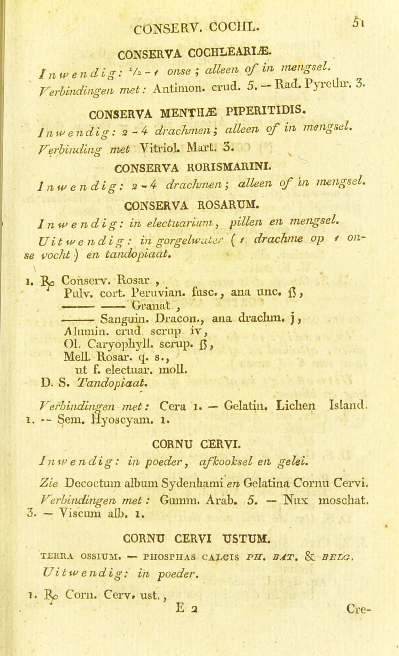 CONSERVA COCHLEARÏJE. inwendig': '*/*-* ome ; alleen of in mengsel. Verbindingen met: Antimon. crud. 5. -- Rad. Pyreüir. 3. CONSERVA MENTH2E PIPERITIDIS. Inwendig: 2-4 drachmen; alleen of in mengsel. Verbinding met Vitriol. Marl. 3. CONSERVA RORISMARINI. Inwendig: 2-4 drachmen; alleen of in mengsel. CONSERVA ROSARTJM. Inwendig: in electuarium , pillen en jnengsel. Uitwendig: in gorgelwater (/ drachme op t on- se vocht) en tandopiaat. l, Ro Conserv. Rosar , Pulv. cort. Peruvian. fase, ana unc. ft, ■ Granat., Sanguiii. Dracon., ana dvaclun. j, Alamin. crud. sernp iv, 01. Caryopbyll. scrup. ft, MelL Rosar. q. s., ut f. electuar. rnoll. D. S. Tandopiaat. Verbindingen met: Cera 1. — Gelatiii. Liclien Island. 1, — Sem. Hyoscyam. 1. CORNU CERVI. Inwendig: in poeder, afkooksel en gelei. Zie Decoctum album Sydenhami en Gelatina Comu Cervi. Virbindingen met: Gumm. Arab. 5. — Nux. moschat. 3. — Viscum alb. 1. CORNU CERVI TJSTUM. TEKItA OSSIUM. — rUOSPIIAS CALCIS I'S. BAT. & BELG. Uitwendig: in poeder. i • Cbrn. Cerv. ust,, E a Cre-