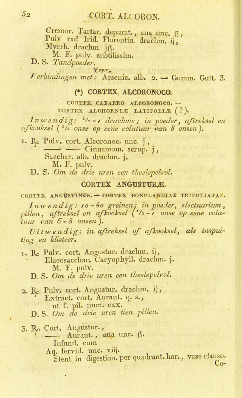 Gremor. Tartar. depurat., aua unc. Q, Pulv rad Irid. Flórentih. dracbm. ij.' Myrrh. drachm. jf$. M. F. pulv. subülissim. D. S. Tandpoeder. Ypey. Verbindingen met: Arsenic. alb. 2. — Gumm. Guit. 3. (*) CORTEX, ALCORONOCO. CORTEX CABARRO AECOKONOCO. — CORTEX AXjCHORNIjE EATIFOEIJJ ( ? ). Inwendig: Va-/ drachme; in poeder, aftreksel en afkooksel (Va onse op eene colatuur van 8 onsen). 1. Pulv. cort. Alcoronoc. unc, j , ■ ■ -■ — Cinnamom. scrup. j, Sacchar. alb. dracbm. j. M. F. pulv. D. £• Om de drie uren een tlieelepeh'ol. CORTEX ANGTJSTURjE. CORTEX ANGVSTINTTS. — CORTEX BONI'EANDIAE TRIFOLIATAE. Inwendig: fO-4-o greinen; in poeder, electuarium, pillen, aftreksel en afkooksel \ Va - / onse op eene cola- tuur van 6 ~8 onsen ). Uitwendig: in aftreksel of afkooksel, als inspui- ting en klisteer, 1. Ro Pulv. cort. Angustur. draohm. ij, Elaeosacchar. Caryophyll. dracbm. j. M. F. pulv. D. S. Om de drie uren een theelepeh'ol. 2. Ro Pulv. cort. Angustur. dracbm. ij, Extract, cort. Aurant. q. s., ut f. pil. nimi. cxx. D. S. Om cle drie uren tien pillen. 3. Ro Cort. Angustur., ' . Auraut. , ana mie. fi. Infund. cum Aq. fervid. unc. viij. Slentin digestion. per quadrant. hor., vase claiiso. Co-