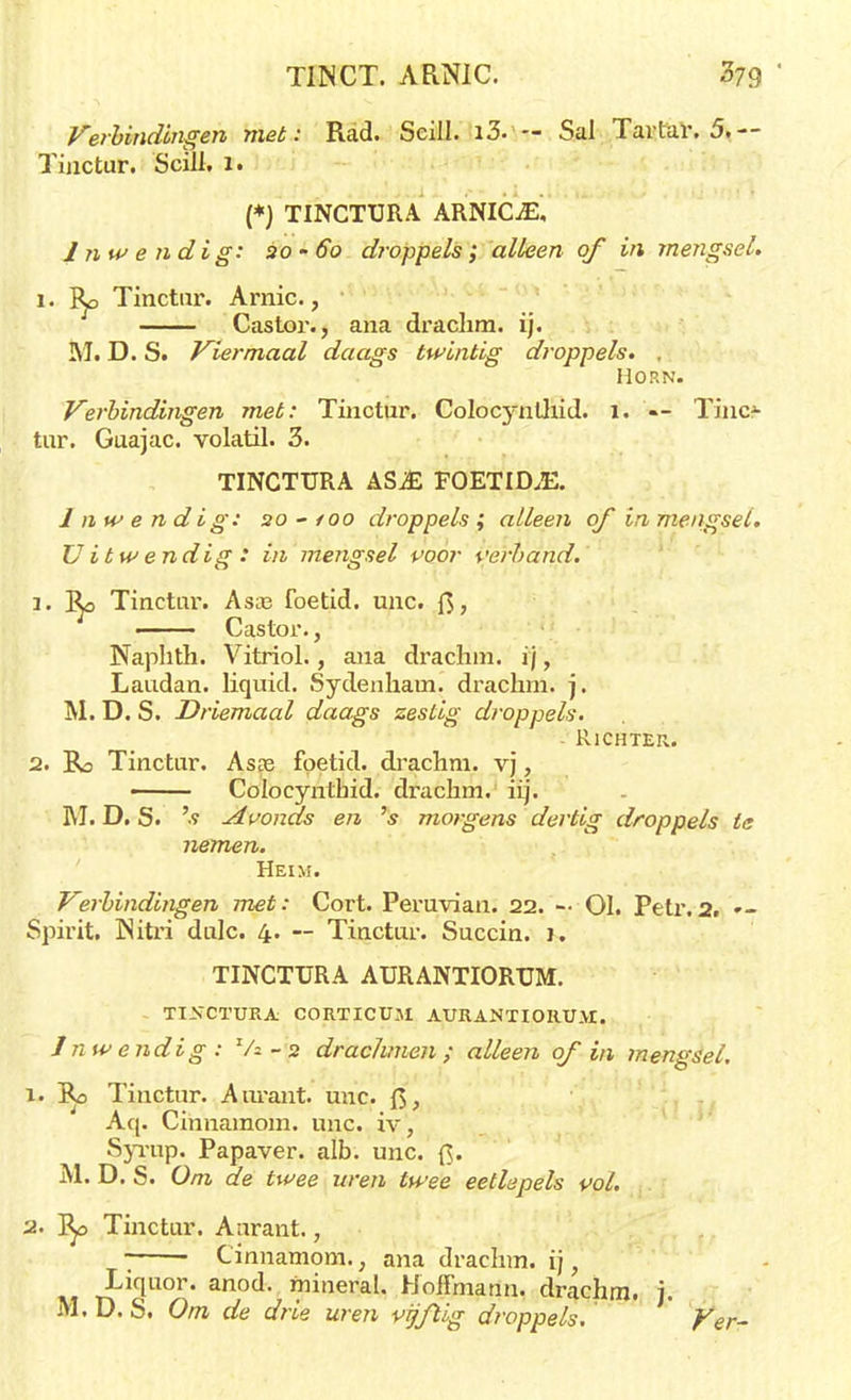 TINCT. AR.NIC. 079 ' Verbindingen met: Rad. Seill. i3. — Sal Tartar. 5.— Tinctur. Scill. 1. (*) TINCTURA ARNICjE, Inwendig: 20-60 droppels; alken of in mengsel. 1. Ro Tinctur. Arnic., Castor., ana draclim. ij. M. D. S. Viermaal daags twintig droppels. , Horn. Verbindingen met: Tinctur. ColocynÜiid. 1. «- Tino tur. Guajac. volatil. 3. TINCTURA ASJE FOETID.E. Inwendig: 20-/00 droppels ; alleen of in mengsel. Uitwendig: in mengsel voor verhand. 1. Ro Tinctur. Asa3 foetid. unc. ft, ■ Castor., Naphth. Vitriol., aiia drachm. ij, Laudan. liquid. Sydenham. drachm. j. M. D. S. Driemaal daags zestig droppels. Richter. 2. Ro Tinctur. Asre foetid. drachm. vj, — Colocynthid. drachm. iij. M. D. S. 's Avonds en 's morgens dertig droppels te nemen. Heim. Verbindingen met: Cort. Peruvian. 22. - 01. Petr.2. — Spirit, Nitri dulc. 4. — Tinctur. Succin. 1. TINCTURA AURANTIORUM. TINCTURA C0RTICUM. AURANTIORUM. 1 nw endig : Va - 2 drachmen; alleen of in mengsel. 1. Ro Tinctur. Anrant. unc. Aq. Cinnamom. unc. iv, Syrup. Papaver, alb. unc. {$. M. D. S. Om de twee uren twee eetlepels vol. 2. Ro Tinctur. Anrant., * Cinnamom., ana drachm. ij, T^iqU°r' an°d' mineral- Hoffmann. drachm. j.