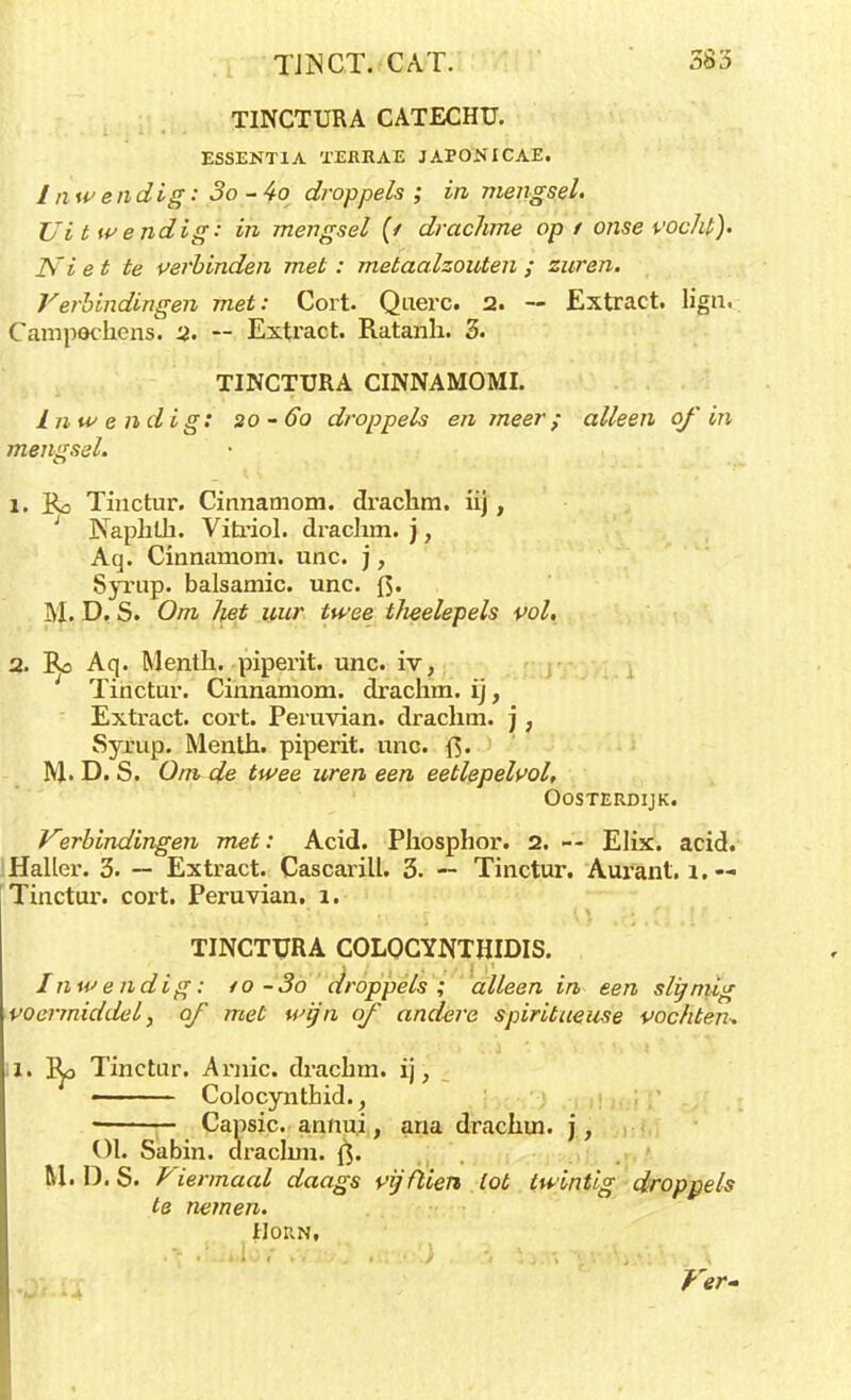 TINCTURA CATECHU. ESSENTIA TEfiRAE JAPONICAE. I nw endig: 3o - 4o droppels; in mengsel. Ui t wendig: in mengsel (t drachme op t onse vocht). Ni et te verbinden met: metaalzouten ; zuren. Verbindingen met: Cort. Querc. 2. — Extract, lign, Campochens. u. — Extract. Ratanh. 3. TINCTURA CINNAMOMI. inwendig: 20-ób droppels en meer; alleen of in mengsel. 1. Ko Tinctur. Cinnamom. drachm. ii), 1 Naphtb. Vitriol. drachm. j, Aq. Cinnamom. unc. j, Syrup. balsamic. unc. {}. M, D. S. Om het uur twee theelepels vol. 2. Bo Aq. Menth. piperit. unc. iv, Tinctur. Cinnamom. drachm. ij, Extract, cort. Peruvian. drachm. j, Syrup. Menth. piperit. unc. M. D. S. Om de twee uren een eetlepelvol, OOSTERDIJK. Verbindingen met: Acid. Phospbor. 2. — Elix. acid. Haller. 3. — Extract. Cascarill. 3. — Tinctur. Aurant. 1.-- Tinctur. cort. Peruvian. i. TINCTURA COLOCYNTHIDIS. Inwendig: to-3o droppels; alleen in een slijmig voermiddel, of met wijn of andere spiritueuse vochten* l. tya Tinctur. Arnic. dracbm. ij, • ' Colocynthid., Capsic. annui, ana drachm. j, ül. Sabin. drachm. {]. M. D.S. Viermaal daags vijftien lot twintig droppels te nemen. Horn,