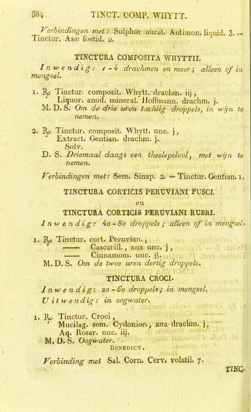 Kei-bindingen met: Sulphur aural. Anlimon. liquid. 3.- Tinctur. Asre foetid. a. TINCTURA COMPOSITA WHYTTII. Inwendig: / -4- drachmen en meer; alleen of in mengsel. 1. Tinctur. composit. Whytt. drachm. iij, Liquor. anod. mineral. Hoffinann. drachm. j. M. D. S. Om de d> ie uren tac/dig droppels, in wijn te nemen. 2. I^o Tinctur. composit. Whytt. unc. j, Extract. Gentian. drachm. j. Solv. £). S. Driemaal daags een theelepeluol} met wijn te nemen. Verbindingen met: Sem. Sinap. 2. «*■ Tinctur. Gentian. 1, TINCTURA CORTICIS PERUVIANI FUSCI. en TINCTURA CORTICIS PERUVIANI RUBRI. Inwendig: 4o-8o droppels; alleen qf in mengsel t 1, Ro Tinctur. cort. Peruvian., ■ Cascarill., ana unc. j, Cinnamom. unc. f>. M. D. S. Om de twee uren dertig droppels. TINCTURA CROCI. Inwendig: 20-60 droppels; in mengsel, U it w endig : in oogwater. 1. Ro Tinctur. Croci, Mucilag. sem. Cyxlonior-., ana drachm. j, Aq. Rosar. unc. iij. M, D. S. Oogwater. Denedict. Verbinding met Sal. Corn. Cerv. volatil. 7. TINQ.