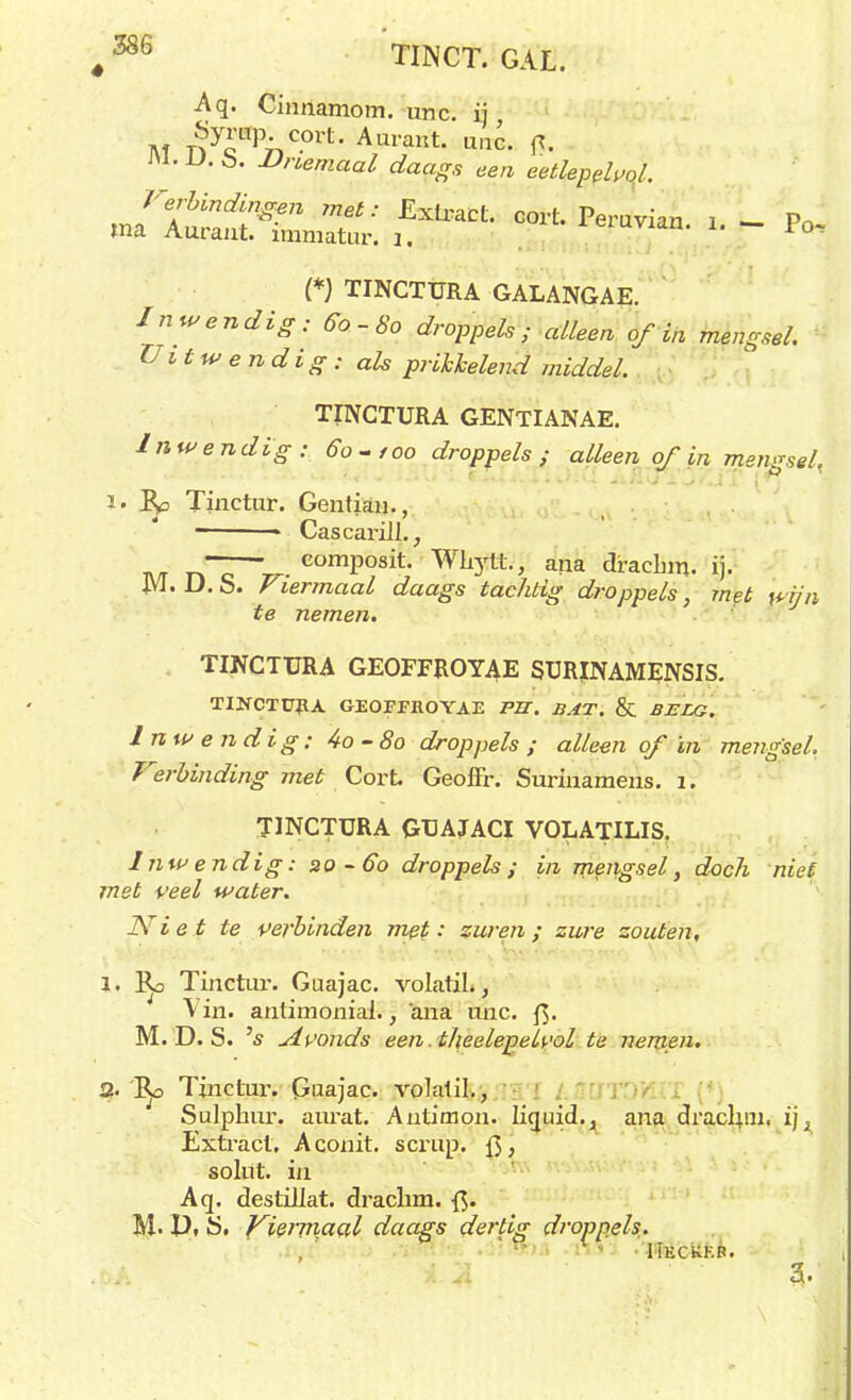 ♦ Aq. Cinnamom. unc. ij Af nycnPnC-°rt- Aurant- itg, ra. -U. Ö. JJnemaal daags een eetlepel vol. «ISfeS Sé';C01t-- po, (*) TINCTURA GALANGAE. Inwendig: 60-80 droppels; alleen of in mengsel. Uitwendig : als prikkelend middel. TINCTURA GENTIANAE. Inwendig: 60-foo droppels ; alleen of in mengsel, Ro Tinctur. Gentian., - Cascarill., rTc— • comPosit- Wkytt, aiia dracbm. ij. m. D. S. Viermaal daags tachtig droppels, met wijn te nemen. . TINCTURA GEOFFROYAE SURJNAMENSIS. TINCTFHA GEOFFROYAE PS. BAT. & BELG. Inwendig: 4o-8o droppels ; alleen of in mengsel, Verbinding met Cort Geoffr. Surinameiis. 1. TINCTURA GUAJACI VOLATILIS. Inwendig: 20-60 droppels; in mengsel, doch niet met veel water. Niet te verbinden met: zuren; zure zouten, 1. Tinctur. Guajac. volatiL, Vin. anlimoniai., 'ana unc. ft. M. D. S. 's Avonds een. theelepeU'ol te nemen. 2. Tinctur. Guajac. volatil., Sulphur. aurat. Autimon. Iiguid.. ana dracluu. ij , Extract, Aconit. scrup. fj'. solüt. in Aq. destillat. drachm. M. Pt t>. Vieimaal daags dertig droppels. i.'A 3.'