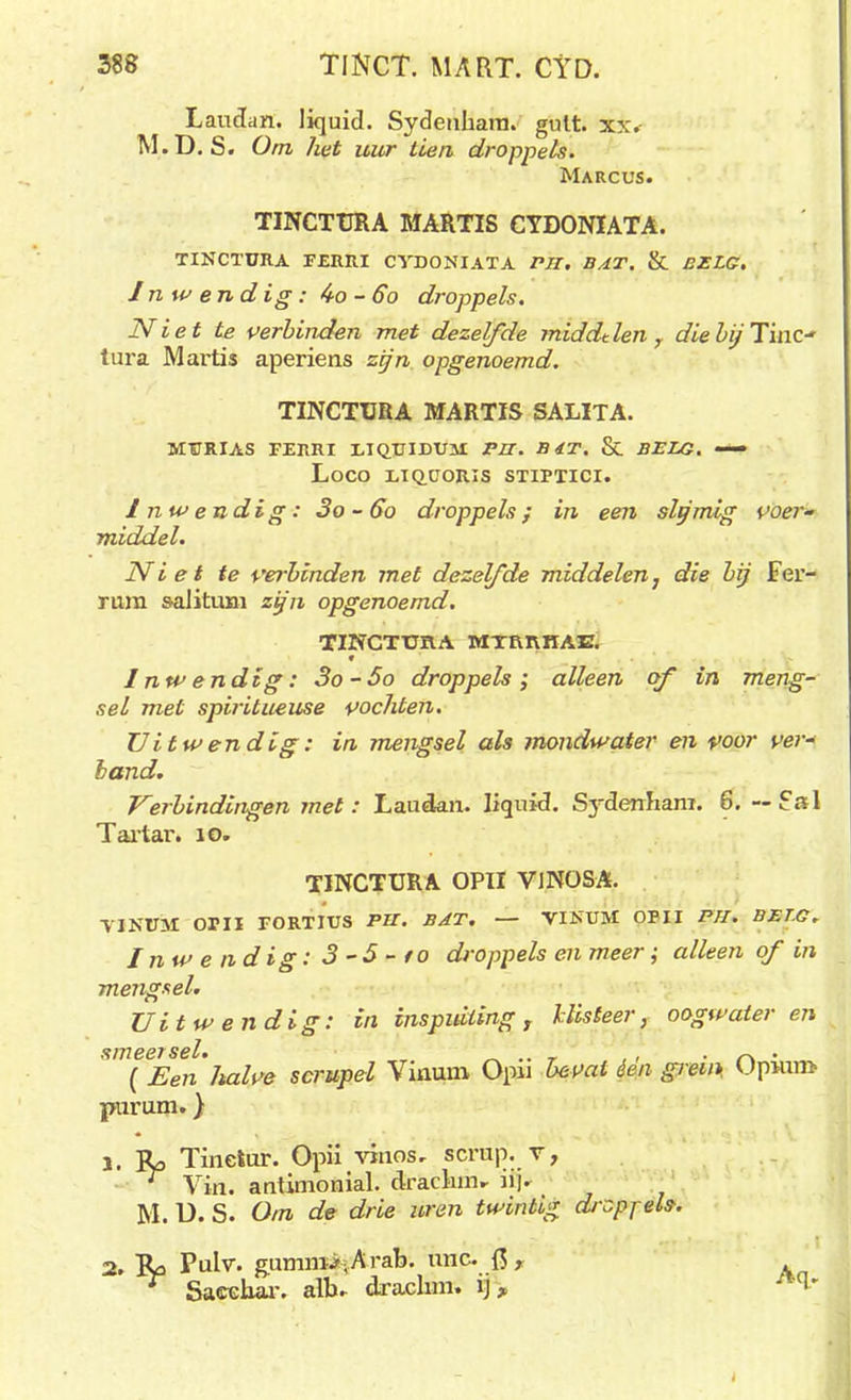 Laudan. liquid. Sydeuhara. gutt. xx. M.D. S. Om het uur tien droppels. Marcus. TINCTURA MARTIS CYDONIATA. TINCTURA F£RRI CVDONIATA Pil. BAT. & BELG. Inwendig: 4o-Go droppels. Niet te verbinden met dezelfde middden r diebij 1'mc- tura Martis aperiens zijn opgenoemd. TINCTURA MARTIS SALITA. MURIAS FERRI LIQTJIDUJI PU. B4T. & BELG. — LOCO UQCORIS STIPTICI. Inwendig: 3o - 60 droppels; in een slfjmig voer- middel. Niet te verbinden met dezelfde middelen, die bij Fer- rura salituxn zifn opgenoemd. TINCTURA MTRRHAE. ♦ Inwendtg: 3o-5o droppels; alleen of in meng- sel met spiritueuse vochten. Uitwendig: in mengsel als mondwater en voor ver* hand. Verbindingen met : Laudan. liquid. Sydenhani. 6. — Sal Tartar. 10. TINCTURA OPII VINOSA. YJNUM OU! FORTIUS PU. BAT. — VINUM OPII Pil. BET.G. Inwendig: 3 -5 -to droppels en meer; alleen of in mengsel. Uitwendig: in inspuiting, klisteer, oogwateren smeersel. _ .. _ , , • r\ • ( Een Jtalve scrupel Vinuni Opn bevat éen giem. Upiun> piirum.} 1. Ro Tineiur. Opü viiios, scrup. v, r Vin. antimonial. draclim- Jij. M. U. S. Om de drie uren twintig droppels. 2. Ra Pulv. gumni>,Arab. unc. Qr r Sacchar. alb* drachm. ij,