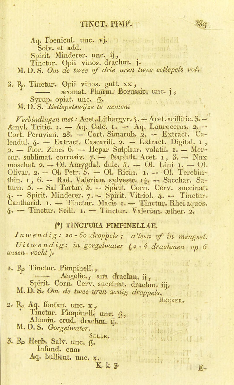 TiNCT. PI MP. % Aq. Foenicul. unc. vj\ Solv. et add. Spirit. Miriderer. unc. ij, Tinctur. Opii vincis, draclim, j. M. D. S. Om de twee of drie uren twee eetlepels i'al* 3. Ro Tinctur; Opii vinos. gutt. xx , aroinat. Pliarni. Rorussic. unc. j i Syvivp. opiat. unc. {$. M. D. S. Eetlep&lswijze te nemen. Verbindingen met: Acet,<Lithargyr*4. ~ Acet.scillih'c. '6. — Amyl. Tritic1. 1. — Aq. Calc. i. — Aq. Lauroceras. 2. — Cort. Peruviari. 28; — Cort. Simarub. 2, — Extract. Ca- lendui. 4, — Extract. Cascarill. 2. — Extract. Digital. 1 , 2. — Flor. Zinc. 6. — idepar Sulplmr. volatii. I. — Mei- cur. sublimat. corroaiv. f. —r Naphtli. Acet. 1, '5. — Nux moschat. 2. — 01. Amygdal. dule. 5. — Ol. Lini 1. — Ol. Olivar. 2. — Ol; Petrr 5. — 01. Rkin. 1. -- 01. Terebin- tbin. 1,6.— Rad. Valerian. sjdvestr. j4, — Sacchar. Sa- turn. 5. — Sal Tartar. 5. — Spirit. Corn. Cerv. succinat. 4. -- Spirit. Minderer. 7.-- Spirit. Vitriol. 4. — Tinctur. Cantharid. 1. — Tinctur. Macia r.— Tinctur. Rheiaquos. 4« — Tinctur. Scill. 1. — Tinctur. Valerian. ailher. 2. i*) TINCTFRA PIMKNELLAE. Inwendig: 20-60 droppels ; a'lecn of in mengsel. Uitwendig: in gorgelwater - 4 drachmen op 6 onsen vocht )* 1. Rd Tinctur. Pimpinell. y Angelic., ana cfracam, ij, Spirit. Corn. Cerv. succinat. drachm, iij, M. D. S. Om de twee uren zestig, droppels. T) * O' r IlECKER» 2* l<jO Aq. tonfan. unc. x,. Tinctur. Pimpinell. luie. Qf Alumiu. cntd. drachni. ij.. M. D. S. Gorgelwater. 3. Rd Herb. Salv. unc. ft. Infund. cum Aq,. bullient. unc. x. Kk5 je.