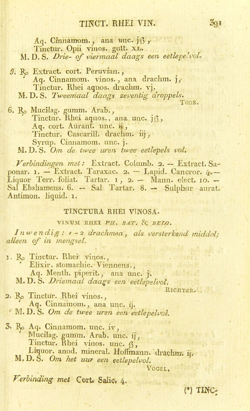 Aq. Cinnamom., ana unc. jf$ Tinctnr. Opii vinos. gutt. xi>. M. D. S. Drie- of viermaal daags een eetlepe7.voL 5. Bp Extract, cort. Peruvfan., Aq. Cinnamom. vinos., ana drachm. jy Tinctur. Rhei aqnos. drachm. vj. M. D. S. Tweemaal daags zeventig droppels. Tode. 6. ]$p Mucilag. garam. Arab., Tinctar. Rhei aquos., ana unc. jf>, Aq. cort. Auranf. nnc. i§, Tinctnr. Cascarill. drachm. lij y Syrup. Cinnamom. unc. j. M. D. S. Om de twee uren twee eetlepels vol. Verbindingen met: Extract. Coiuinb. 2. — Extract. Sa- ponar. z. — Extract. Taraxac. 2. — Lapid. Cancror. 4.— Liquor Terr. fohat. Tartar. 1,2.— Mann. elect. 10. — Sal Ebshamens. 6. — Sal Tartar. 8. — Sulphur aurat» Antimon. liquid. 1. TÏNCTURA RHEI VtNOSA- VINUM RHEI PU. BAT. 8t BELG. Inwendig: ✓ - 2 drachmen, als versterkend middel; alleen of in mengsel. t, Rd Tinctar. Rhei vinos., Elixir, stomachic. Viennens., Aq. Menth. piperit, ana unc. j. M.D. S. Driemaal daags' een eetlepelvol. „ ~. t,, . Richter* 2. I^o Tinctnr. Rhei vinos., Aq. Cinnamom., ana unc. ij. M. D. S. Om de twee uren een eetlepelvol. 5-> l^o Aq. Cinnamom. unc. iv, Mucilag. gamm. Arab. unc. ij, Tinctar. Rhei vinos. unc. ft, Liquor. anod. mineral. Hoffmann. drachm1. ij. M.D. S. Om het uur een eetlepelvoi. VOGEt,- Verbinding met Cort, Salie. 4. (*) TIN'O 9 9 #