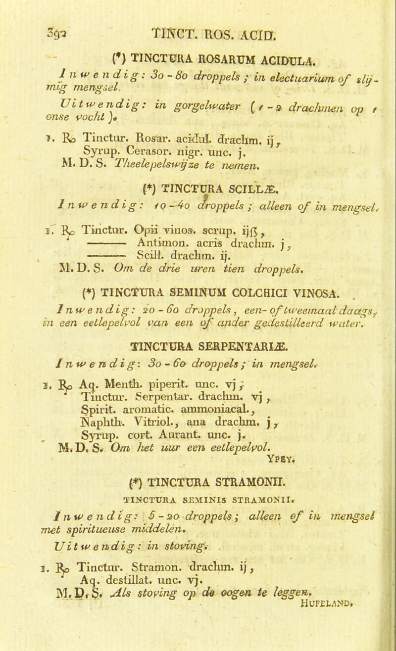 3'9? TINCT. ROS. ACID. (♦) TINCTÜRA ROSARUM ACIDULA. 1 nwendig: 3o~8o droppels ; in electuarium of slö- rmg mengsel. 7 Uitwendig: in gorgelwater {tdrachmen op , onse vocht ]* r ï. Ra Tiactur. Rosar. aciduï. drachm. ij, Syrup. Cerasor. nigr. unc. j. M. D. S. Thee le pels wij ze te nemen. {*) TINCTÜRA SCILLA. Inwendig: /o~4o droppels ; alleen of in mengsel. ï. r^o Tinctur. Opü vino*. scrup. ijfl r Antitnon. acris drachm. ), Scill. drachm. ij. 51. D. S. Om de drie uren tien droppels. (*) TINCTÜRA SEMINUM COLCHICI VINOSA. Inwendig: 20-60 droppels, een- of tweemaal daagsf Ï7i een eetlepelvol van een of ander gedestilleerd water. TINCTÜRA SERPENTARIA. Inwendig: 3o-6& droppels; in mengsel. 1, Ro Aq_. Meiith. piperit. unc. vj} Tinctur. Serpentar. drachni. vj , Spirit, aromatic, ammoniacal., INaphth. Vitriol., ana drachm. \v Syrüp. cort. Aurant. unc. j. Mt D. S. Om liet uur een eetlepelvol. Ypsy. (*) TINCTÜRA STRAMONII. TINCTÜRA SEMINIS STRAMONII. ï nw ë n d ig: 5 - 20 droppels ; alleen of in mengsel met spiritueuse middelen. Uitwendig: in stoving. 2. ~Bp Tinctur. Stramon. drachm. ij, Aq. deslillat. unc. vj. M. D. S. Als stoving op de oogen te leggen. HUFEWND.