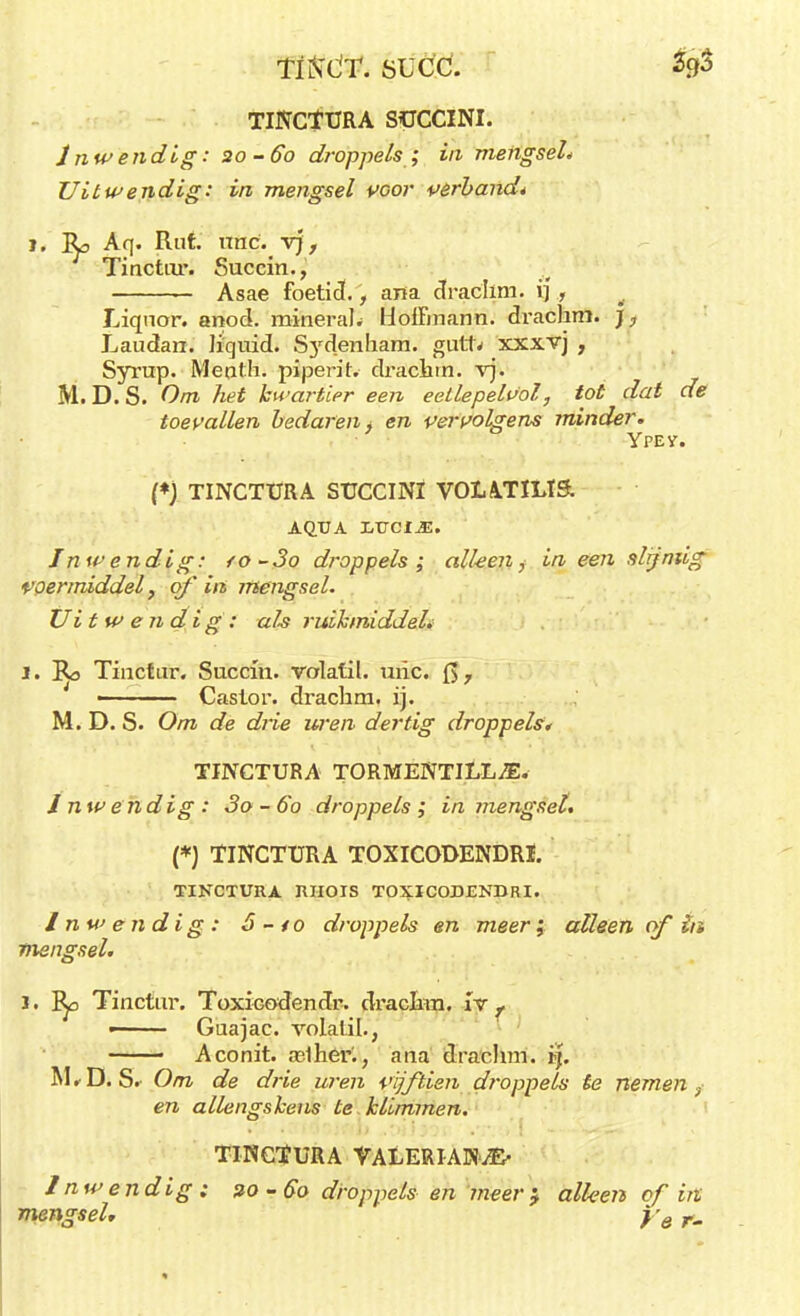 TÜSX'T. SüCC. lp TINCTURA SÜCCINI. Inwendig: 20-60 droppels ; in mengsel* Uitwendig: in mengsel voor verband* 1. Bp Aq. Rut. nnc. vj, Tinctur. Succin., Asae foetid., ana draclmi. ij, Liqnor. anod. minerale HolFmann. drachm. ), Laudan. liquid. Sydenham. guttv xxxvj , Syrup. Meoth. piperitv drachm. vj. M. D. S. Om het kwartier een eellepelvol, tot dat de toevallen bedaren * en vervolgens minder. Ypev. (*) TINCTÜRA SÜCCINI VOLATILIS. aq.ua IjVcim. Inwendig: fO-3o droppels; alleen,- in een slijniig voermiddel, of in mengsel. Uitwendig: als ruikmiddel. I. Bo Tinctar. Succin. volatil. uric. Q, - Caslor. drachm. ij. M. D. S. Om de drie uren dertig droppels* TINCTURA TORMENTILL^E. Inwendig: 3o~6o droppels; in mengsel. (*) TINCTURA TOXICODENDRÏ. TINCTURA IUIOIS TOXICODENHRI. Inwendig: ó - to droppels en meer; alleen of in mengsel. 1. I^o Tinctur. Toxicodendr. drachm. r*r , • Guajac. vótatüïj — Aconit. aslher'., ana draclmi. ij. M*D. S. Om de drie uren vijftien droppels te nemen, en allengskeus te klimmen. ■ TINCTURA VALERIANvE' Inwendig : zo -60 droppels en meer '9 alleen of in mengsel, y6 r.