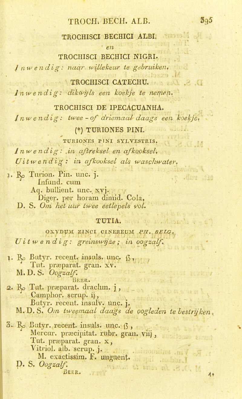 TROCH» BECH. ALB. 5g5 TROCHISCI BECHICI ALBI. ' en TROCHISCI BECHICI NIGRI. / nwendig: naar willekeur te gebruiken, TROCHISCI CATECHTJ. Inwendig: dikwijls een koekje te nenien. TROCHISCI DE IPECACUANHA. Inwendig: twee-of driemaal daags een koekje^ (*) TURIONES PINI. TURIONES PINI SYLVESTRIS. I nw endig : .in aftreksel en afkooksel. Uitwendig: in afkooksel als waschwater. 3. Ro Turion. Pin. unc. j. Infund. cum Aq. bullient. unc. xvj. Diger. per horam dinrid. Cola. D. S. Om het uur twee eetlepels vol. TÜTIA. OXYDini ZINCI CINEREUM PTI. SELG. Uitwendig: greinswijze; in oogzalf \. l^o Butyr. recent, insuls. unc. {$, Tut. prasparat. gran. xv. M.D. S. Oogzalf Beer. 2. l^o Tut. praeparat. draclnn. j, Camphor. scrup. ij, Butyr. recent, insulv. unc. j. M.D.S. Om tweemaal daags de oogleden te bestrijken, 3. Butyr. recent, insuls. unc. ft , Mercur. prajcipitat. rubr. gran. viij, Tut. prasparat. gran. x, Vitriol. aib. scrup. j. M. exactissim. F. uuguent. D. S, Oogzalf Deer. 4,
