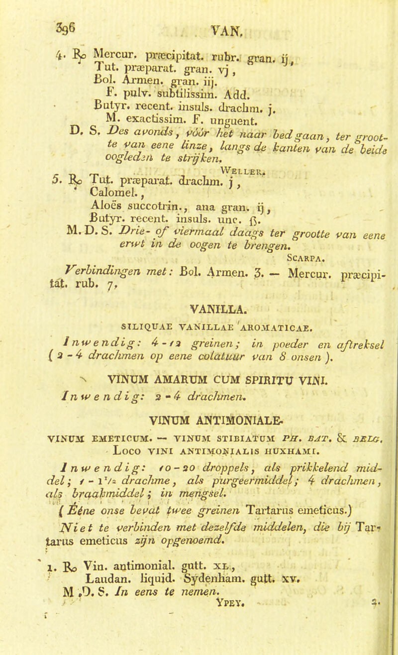 ^ VAN, 4. Mercur. pnecipitat. rubr. gran. ij Tut. praparat. gran. vj , Bol. Armen. gran. iij. F. pnlv. subtilissim. Add. Bulyr. recent, insuls. drackni. j. NI. exactissim. F. unguent. D. S. Des avonds, vóór het naar bed gaan, ter groot- te van eene linze, langs de kanten van de beide oogleden te strijken, e T- WELLER, 5. J^o 1 ut. pneparat. drachm. j, Calomel., Aloës succotrin., ana gran. rj, Butyr. recent, insuls. unc. f>. M. D. S. Brie- of viermaal daags ter grootte van eene erwt in de oogen te brengen. SCARPA. Vsrbindingen met: Bol. Armen. 3. — Mercur. prjecipi- tat. rub. 7, VANILLA. SILIQUAE VANIJLLAE AROMATICAE. Inwendig: 4-/3 greinen; in poeder en aftreksel ( 3 - 4 drachmen op eene co/at uur van S onsen ). ■n VlNUM AMARTJM CUM SPIRITU VIJ\I. Inwendig: 3 -4 drachmen. VINUM ANTIMONIALE. VINU3I EMETICÜ3M. — TINÜM STIBIATUM PB. BAT. & BELG. LOCO VINI ANTIMO-NIALIS HUXHAMt. Inwendig: to-20 droppels, als prikkelend mid- del ; / - l Va drachme, als purgeermiddel; 4 drachmen, als braakmiddelin mengsel. [Ééne onse bevat twee greinen Tartarus emeticus.) JWiet te verbinden met dezelfde middelen, die bij Tar? tarus emeticus zijn opgenoemd. 1. Ro Vin. antimonial. gutt. xl, Laudan. liqujd. Sydenham. gutt. xv. M »'). 5. In eens te nemen. Ypey. 1' j