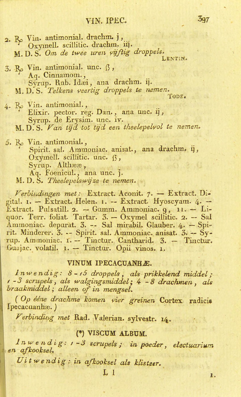 2. Ro Via. antimonial. drachm. j, Oxyinell. scillilic. drachm. irj. M. D. S. Om de twee uren vijftig droppels. Lentin. 3. R> Vin. antimonial. unc. ft , Aq. Cinnarnom., Syrup. Rub. Idasi, ana draclim. ij. M. D.'S. Telkens veertig droppels te nemen. TODE. 4. Ro Vin. antimonial., Elixir, peetor. reg. Dan., ana unc. ij, Syrup. de Erysim. unc. iv. M. D. S. Van tijd tot tijd een theelepelvol te nemen. 5. Ro Vin. antimonial., Spirit, sal. Ammoniac. anisat., ana drachm» ij, Oxymell. scillitic. unc. ft, Syrup. Altham, Aq. Foenicul., ana unc. ]. M. D. S. Theelepels wij ze te nemen. Verbindingen met: Extract. Aconit. 7. — Extract. Di- gital. 1. — Extract. Helen. 1. — Extract. Hyoscyam. 4. — Extract. Pulsatill. 2. — Gtunm. Ammoniac. 9, n. — Li- quor. Terr. foliat. Tartar. 3. — Oxymel scillitic. 2. — Sal Ammoniac. depurat. 3. — Sal mirabil. Glauber. 4- ~ Spi^ rit. Minderer. 3. —- Spirit, sal. Ammoniac. anisat. 3. — Sy- rup. Ammoniac. 1. -- Tinctur. Cantharid. 3. — Tinctur. Guajae. volatil. 1. — Tinctur. Opii vinos. 1. VINUM IPECACUANHJ3. Inwendig: 8-/5 droppels, als prikkelend middel; 1 -3 scrupels, als walgingsmiddel; 4-8 drachmen, als braakmiddel; alleen of in mengsel. ( Op ééne drachme komen pier greinen Cortex radici» Ipecacuanhas.) Vsrbinding met Rad. Valerian. sylvestr. 14. (*) VISCÜM ALBUM. Inwendig: / - 3 scrupels ; in poeder, electuar'mm en afkooksel. Uitwendig : in afkooksel als klisteer. ^ 1