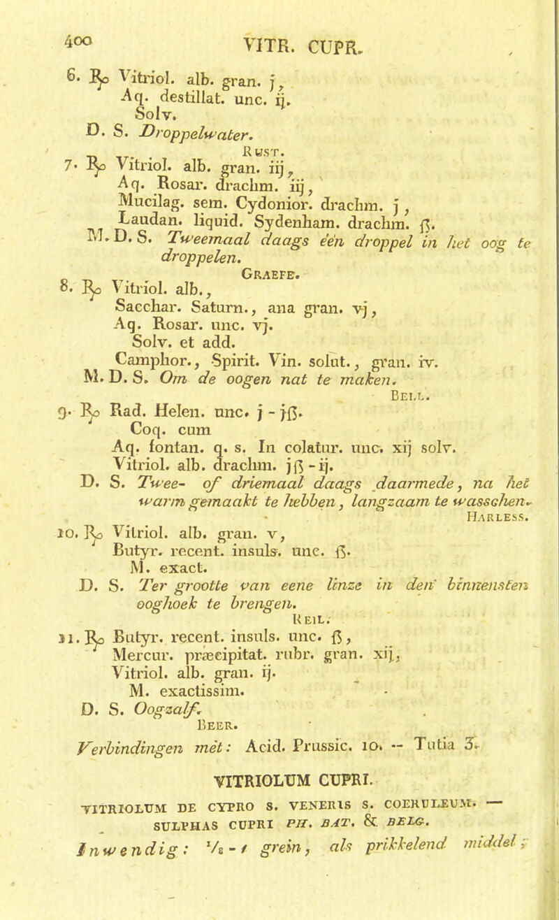 4°° VITR. CUPR. 6. Vitriol. alb. gran. ], Aq. destiliat. unc. ij. Solv. D. S. Droppelwater. , Aust. 7' iy> Vitriol. alb. gran. iij, Aq. Rosar. drachm. iij, Mucilag. sem. Cydonior. drachm. ) , naUdan' Ii(3ui<ï• Sydenham. drachm. f3. M.D. S. Tweemaal daags één droppel in het oog te droppelen. Graefe. 8. fy> Vitriol. alb., Sacchar. Saturn., ana gran. vj, Aq. Rosar. unc. vj. Solv. et add. Camphor., Spirit. Vin. solut., gran. iv. M. D. S. Om de oogen nat te maken. Bell. 9- Rad. Helen. unc. j - }Q. Coq. cum Aq. lontan. q. s. In colatur. unc. xij solv. Vitriol. alb. drachm. jfi-ij. D. S. Twee- of driemaal daags daarmede, na het warm gemaakt te hebben, langzaam te wassdien^ Harless. 10. Ilo Vitriol. alb. gran. v, Butyr. recent, insuls. unc. Q. M. exact. D. S. Ter grootte van eene linze in den' binnensten ooghoek te brengen. Heil. 31. Ro Butyr. recent, insuls. unc. ft > Mercur. praseipitat. rubi\ gran. xij, Vitriol. alb. gran. ij. M. exactissim. D. S. Oogzalf. Beer. Verbindingen mét: Acid. Prussic. 10. •- Tutia 3. VITRIOLUM CUPRI. YITRIOJLTJM DE CYPRO S. VENEIUS S. COEKÜIJEUM. — SüiVHAS CÜPRI PU. BAT. & BELG. Inwendig: %-/ grein, als prikkelend middel: