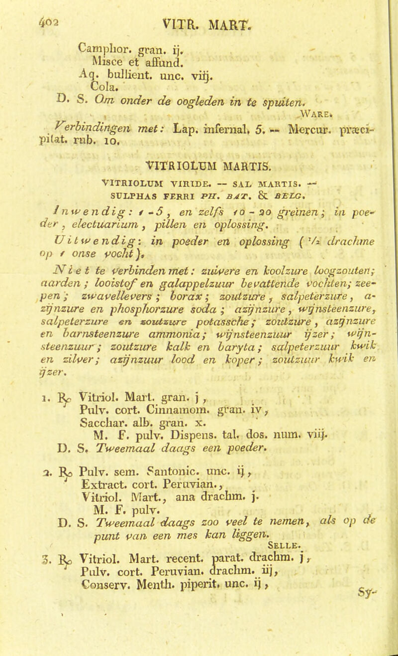 Camphor. gran. tj. Misce et affund. Aq. bullient. unc. vih. ^ Cola. D. S. Om onder de oogleden in te spidten. » , „Ware. Verbindingen met: Lap. infemal. 5. — Mercur. praecï- pilat. rub. ïo. VITRIOLUM MARTIS. VITRIOI/ÜM VIRIDE. — SAL MARTIS. —' SULPHAS FERM P7Z. BAT. & BELG. Inwendig: i-5, en zelfs ro-oo greinen; ia poe- der , electuarium, pillen en oplossing. Uit wendig: in poeder en oplossing ( Va drachme op t onse vocht), Niet te Verbinden met: zuivere en koolzure loogzouten; narden; looistof en galappelzuur bevattende vochten; zee- pen ; zwavellevers ; borax; zoutzure f salpeterzure, a- zijnzure en phospjwrzure soda ; azijnzure, wijnsteenzure, salpeterzure en soutsure potassche ; zoutzure, azijnzure en barnsteenzure ammonia; wijnsteenzuur ijzer; wijn- steenzuur; zoutzure kalk en baryta; salpeterzuur kwik en zilver; azijnzuur lood en koper; zoutzuur kwik en ijzer. i. Vitriol. Marl. gran. j , Pulv. cort. Cinnamom. gran. iv, Sacchar. alb. gran. x. M. F. pulv. Dispens, tal. dos. num. viij. D. S. Tweemaal daags een poeder. a. Bo Pulv. sem. Santonic. unc. ij , i Extract, cort. Peruvian., Vitriol. Mart., ana drachm. j. M. F. pulv. D. S. Tweemaal daags zoo veel te nemen, als op de punt van een mes kan liggen. Selle. 3. Ro Vitriol. Mart. recent, parat, drachm. j, Pulv. cort. Peruvian. drachm. iij, Conserv. Menth. piperit. unc. ij,