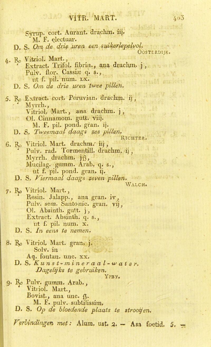 VITR. MART. 4> Syrup. cort. Aurant. drachm. iij. M. F. elecluar. D. S. Om de drie uren een suikerhpeWol. Oostlrüij^. 4. Vitriol. Mart., Extract. Trifol. fibrin., ana drachm, j , Pulv. flor. Cassic-e q. s., nt f. pil. num. i/k. D. S. Om de drie uren twee pillen. 5. Rc Extract, cprt, Peruvian. drachm. ij, ; r Myrrh., Vitriol.. Mart., ana drachm. j , Ol. Cinnamom. gutt. vüj. M. F. pil. pond. gran. ij. ü. S. Tweemaal daags pes pillen. Richter. 6. Ro Vitriol. Mart. drachm.' lij,  Pulv. rad. Tormentill. drachm. ij , Myrrh. drachm. jfi, Mucilag. gumm. Arab, q, s,, ut f. pil. pond. gran, ij. D. S, Viermaal daags zeven pillen. Walch. 7. Ro Vitriol. Mart., Resin. Jalapp., ana gran. iv, Pulv. sem. Santonic. gran. vij , Ol. Absiuth. gutt. j, Extract. Absjnth. q. s., ut f. pil. num. x. D. S. In eens te nemen. 8. Ro Vitriol, Mart. gran. j. Solv. in Aq. fontan. unc xx. D. S, Kunst-* mineraal-water. Dagelijks te gebruiken. Ypbv. 9. Ro Pulv. gumm. Arab., Vitriol. Mart., Bovist, ana unc. Q. M. F. pulv. sublilissim, D. S. Op de bloedende plaats te strooien.