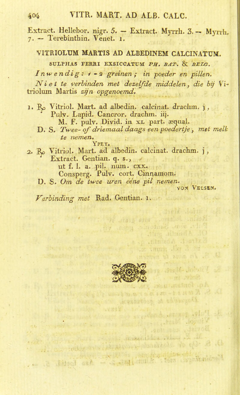 Extract. Hellebor. nigr. 5. — Extract. Myrrli. 3. — Mynh. 7. — Terebinthin. Venet. 1. VITRIOLUM MARTIS AD ALBEDINEM CALCINATUM. SUXPHAS FERRI EXSICCATUM PH. BAT. & BELG. Inwendig: t -2 greinen; in poeder en pillen. Niet te verbinden met dezelfde middelen, die bij V i- triolum Martis zijn opgenoemd. 1 • B^o Vitriol. Mart. ad albedin. calcinat. Jraclim. j, Pulv. Lapid. Cancror. drachm. iq. M. F. pulv. Divid. in xi, part. aequal. D. S. Twee- of driemaal daags een poedertje, met melk te nemen. Ypey. 2. Vitriol. Mart. ad albedin. calcinat. drachm. j, Extract. Gentian. q. s., ut f. 1. a. pil. nam. cxx. Consperg. Pulv. cort. Cinnamom. U. S. Om de twee uren ééne pil nemen. won Vexsbn. Verbinding met Rad. Gentian. 1.