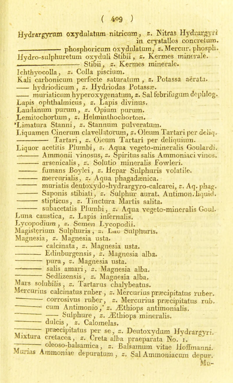 Hydrargyrnm oxydulatum nitricum, z. Nitras Hydrargyri in crystallos concretum. phosphoricum oxydulatum, z. Merciu\ phosph. Hydro-sulphuretum oxyduli Slibii, z. Kermes minerale. ., ■ Stibii, z. Kermes minerale. Ichthyocolla, z. Colla piscium. Kali carbonicum perfecte saluratnm , z. Potassa aërata. hydriodicum, z. Uydriodas Potassas. muriaticnm hyperoxygenatum, z. Sal febrifugum dephlog. Lapis ophthalmicus, z. Lapis divinus. Laudanum purum, z. Opium purum. Lemitochortum, z. HelminLhochorton. 'Limatura Stanni, z. Stannum pulveratum. Liquamen Cinerum clavellatorum, z. Oleum Tartari per dcliq. ■ Tartari, z. öieum Tartari per deliquium. Liquor acetilis Plumbi, z. Aqua vegeto-mineralis Goulardi. Ammonii vinosus, z. Spiritus salis Ammoniaci vinos. arsenicalis, z. Solulio mineralis Fowleri. fumans Boylei, z. Hepar Sulphuris volatile. mercurialis, z. Aqua phagada3nica. muriatis deutoxydo-hydrargyro-calcai'ei, z. Aq. phag. Saponis stibiati, z. Sulphur aurat. Autimon.liquid. stinticus, z. Tinctura Marlis salita. subacetalis Plumbi, z. Aqua vegeto-mineralis Goal. Luna caustica, z. Lapis infernalis. Lycopodiura , z. Semen Lycopodii. Magisterium Sulphuris , z. Lau öulphuris. Magnesia, z. Magnesia usta. calcinata, z. Magnesia usta. Edinbnrgensis, z. Magnesia alba. pura, z. Magnesia usta. salis amari, z. Magnesia alba. Sedlizensis, z. Magnesia alba. Mars solubilis, z. Tarlarus chalybeatus. Mercurius calcinatus rnber, z. Mercurius praecipitatus ruber. ' corrosivus ruber, z. Mercurius praecipitatus rub, ~—! cum Antimonio/z. iEthiops antimonialis. Sulphure, z. iEthiops mineralis. dulcis , z. Calomelas. — praecipitatus per se, z. Deutoxydum Hydrarayri. Mixtura crelacea, z. Creta alba praeparata No. 1. —— oleoso-balsamica, z. Balsamum vitae Jloftmanni. Munas Aramomae depuratum, z. Sal Ammoniacnm depur. Mu-