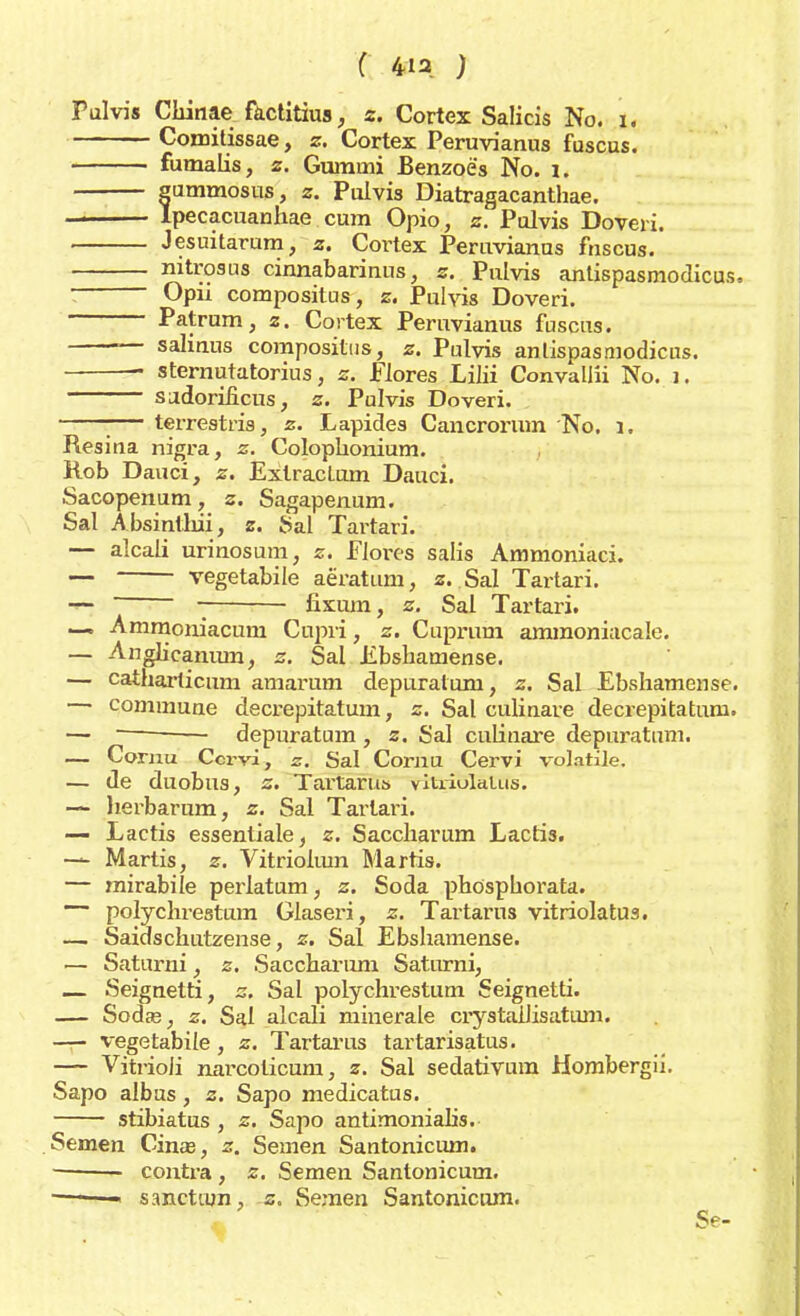 Pulvis Chinae factitius, z. Cortex Salicis No. i. Comilissae, z. Cortex Peruvianus fuscus. fumalis, z. Gummi Benzoës No. 1. ummosus, z. Pulvis Diatragacanthae. pecacuanhae cum Opio, z. Pulvis Doveri. Jesuitarum, z. Cortex Peruvianus fnscus. __—. mtrosus cinnabarinns, z. Pulvis antispasmodicus. ; Opii compositns, z. Pulvis Doveri. Patrum, z. Cortex Peruvianus fuscus. — saliaus compositus, *. Pulvis anlispasmodieus. sternutatorius, z. Élores Lilii Convallii No. 1. sudorilicus, z. Pulvis Doveri. :— terrestris, z. Lapides Cancrorum No. i. Resiaa nigra, z. Colophonium. Kob Dauci, z. Extractum Dauci. Sacopenum, z. Sagapenum. Sal Absinthii, z. fial Tartan. — alcali urinosum, z. Flores salis Ammoniaci. •— vegetabile aëratum, z. Sal Tartari. — fixum, z. Sal Tartari. —. Ammoniacum Cupvi, z. Cuprum ammoniacale. — Anglicamun, z. Sal Ebshatnense. — cathai-ticum amarum depuralum, z. Sal Ebshamense. — commune decrepitatum, z. Sal culinare decrepitatuni. — depuratum , z. Sal culinare depuratum. — Comu Ccrvi, z. Sal Cornu Cervi volatile. — de duobus, z. Tai-taru» vitriulaLus. — Jierbarum, z. Sal Tartari. — Lactis essentiale, z. Saccharum Lactia. — Martis, z. Vitrioimn Martis. — mirabile perlatum, z. Soda phöspborata. polychrestum Glaseri, z. Tartarus vitriolatua. — Saidschutzense, z. Sal Ebshamense. — Saturni, z. Saccharum Saturni, — Seignetti, z, Sal polychrestum Seignetti. — Sodas, z. Sal alcali minerale crystallisatum. — vegetabile, z. Tartarus tartarisatus. — Vitrioii narcoticum, z. Sal sedativum Hombergii. Sapo albus, z. Sapo medicatus. stibiatus , z. Sapo antimonialis. Semen Cina?, z. Semen Santonicum. — contra , z. Semen Santonicum. —1 — sanctmn, z. Semen Santonicum. Se-