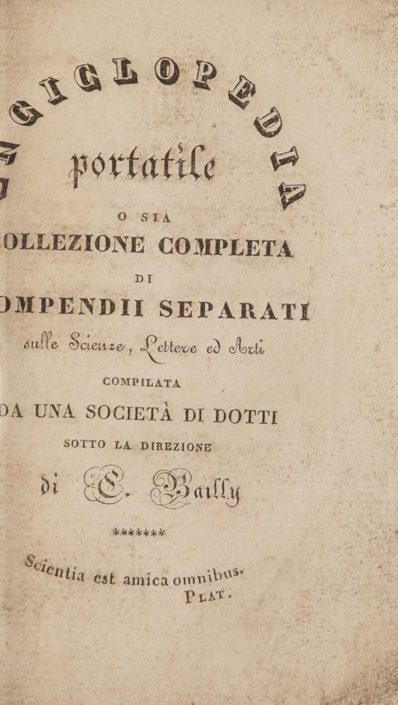 2393 0a, 1 3 portatile = O SITA s OLLEZIONE COMPLETA. IMPENDII SEPARATI colte Scienze, Letteve Di cHoxti COMPILATA DA UNA SOCIETÀ DI DOTTI SOTTO LA DIREZIONE $ ° SS) FI À) - di CO. D aully FAAAARA Scf, “i . 1 . be ‘entia est amica omnib® 0 ; Poi e