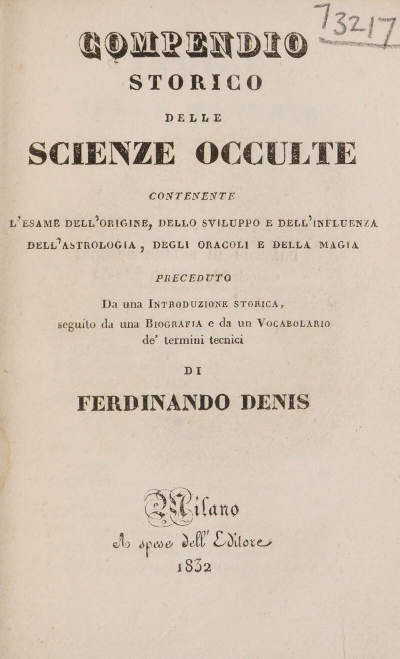 1324 GQOMPENDIO — STORICO DELLE SCIENZE OCCULTE CONTENENTE L'ESAME DELL’ORIGINE, DELLO SVILUPPO E DELL’INFLUENZA DELL’ASTROLOGIA ) DEGLI ORACOLI E DELLA MAGIA PRECEDUTO Da una INTRODUZIONE STORICA, seguito da una BIOGRAFIA € da un VocABOLARIO de’ termini tecnici DI FERDINANDO DENIS RO 11 ho speso de Editore 1852